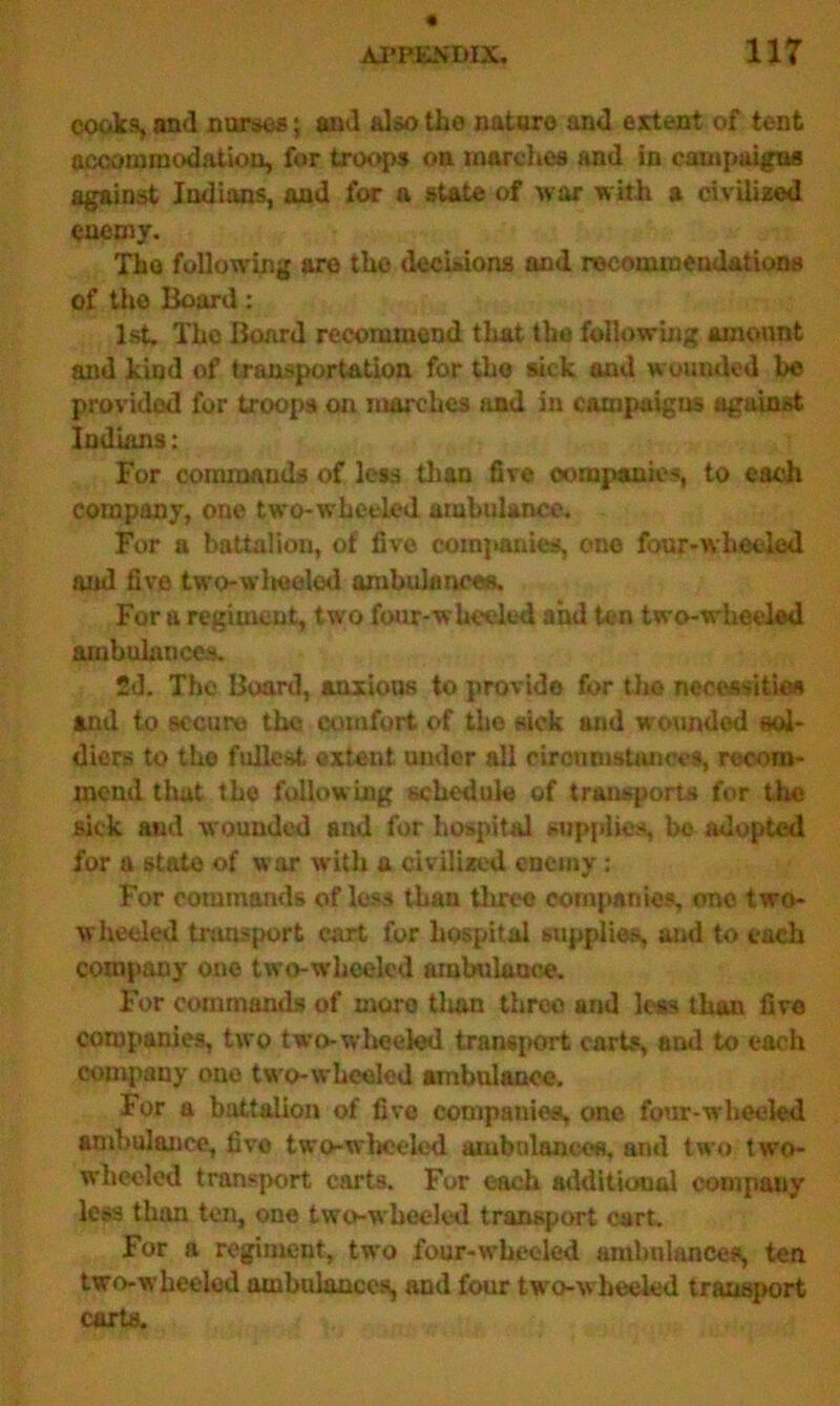 cooks, and nurses; aud also tho nature and extent of tent accommodation, for troops on marches and in campaigns against Indians, and for a state of war with a civilized enemy. Tho following are the decisions and recommendations of tho Board: 1st. Tho Board recommend that the following amount and kind of transportation for the sick and wounded be provided for troops on marches and in campaigns against Indians : For commands of less than five companies, to each company, one two-wbecled ambulance. For a battalion, of five companies, one four-wheeled and five two-wlieeled ambulances. For a regiment, two four-wheeled and ten two-wheeled ambulances. 2d. The Board, anxious to provide for the necessities and to secure the comfort of tho sick and wounded sol- diers to tho fullest extent under all circumstance*, recom- mend that the following schedule of transports for the sick and wounded and for hospital supplies, bo adopted for a state of war with a civilized enemy: For commands of loss than three companies, one two- wheeled transport cart for hospital supplies, awl to each company one two-wheeled ambulance. For commands of more than three and less than five companies, two two-wheeled transport carts, and to each company one two-wheeled ambulance. For a battalion of five companies, one four-wheeled ambulance, five two-wheeled ambulances, and two two- wheeled transport carts. For each additional company less than ten, one two-wheeled transport cart. For a regiment, two four-wheeled ambulances, ten two-wheeled ambulances, and four two-wheeled transport carts.