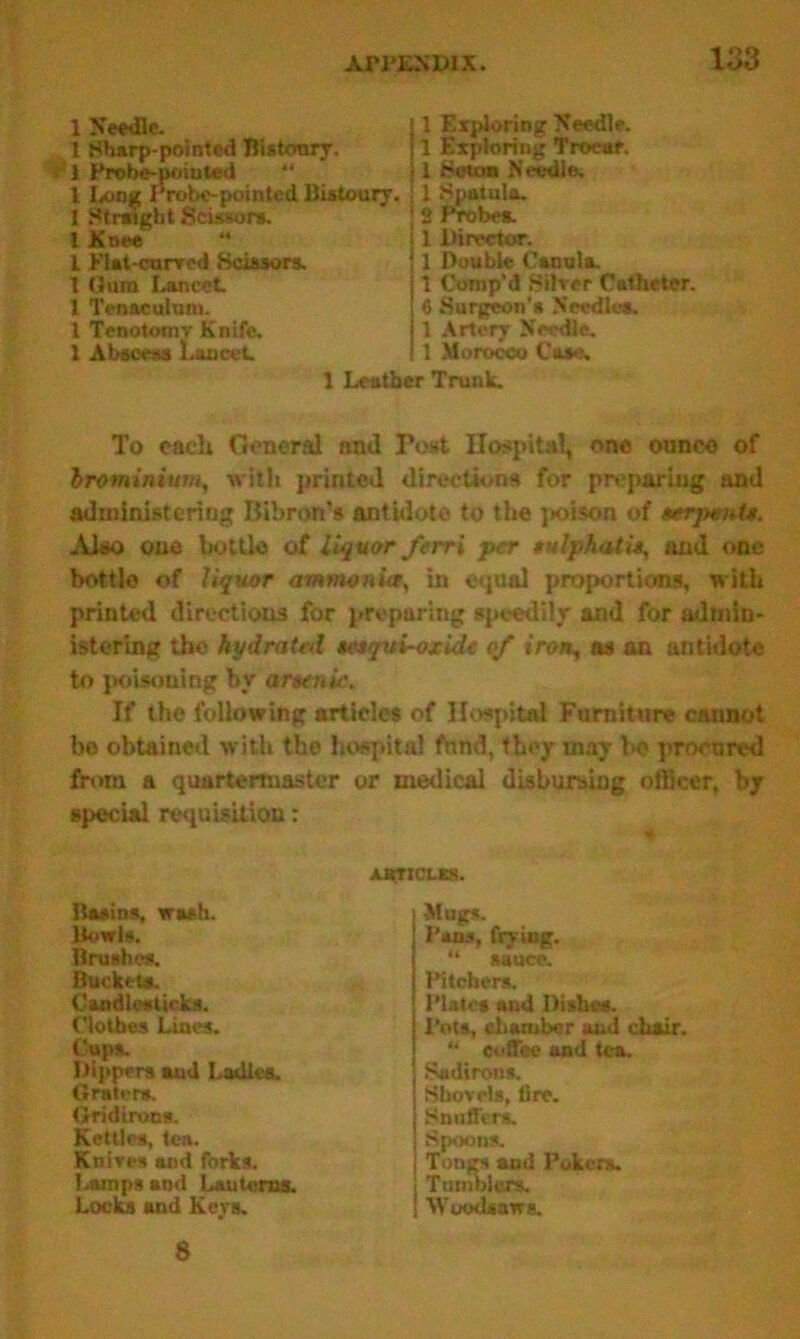 1 Needle. 1 Sharp-pointed Bistoury. 1 Probe-poiuted “ l Long Probe-pointed Bistoury. 1 Straight Scissors. 1 Knee “ l Flat-curved Scissors. 1 Oum Lancet 1 Tenaculum. 1 Tenotomv Knife. 1 Abscess Lancet 1 Exploring Needle. 1 Exploring Trocar. 1 Scum Needle. 1 Spatula. 2 Probes. 1 Director. 1 Double Canula. 1 Comp’d Silver Catheter. 6 Surgeon's Needles. 1 Artery Needle. 1 Morocco Case, 1 Leather Trunk. To each General and Tost Hospital, one ounce of brominium, with printed directions for preparing and administering Iiibron’s antidote to the poison of serpenU. Also one bottle of liquor ferri per sulphatit, and one bottle of liquor ammonia, in equal proportions, with printed directions for preparing speedily and for admin- istering the hydrated sesqui-oxide of iron, os an antidote to poisoning by arsenic. If the following articles of Hospital Furniture cannot be obtained with the hospital fund, they may lx? procured from a quartermaster or medical disbursing officer, by special requisition; ARTICLES. Basins, trash. Bowls. Brushes. Buckets. Candlesticks. Clothes Lines. (’ups. Dippers and Ladles. Grater*. Gridirons. Kettles, tea. Knives and forks. Lamps and Lanterns. Locks and Keys. Mugs. Pahs, frying. 44 mnen Plates and Dishes. Pots, chamber and chair.  coffee and tea. Sadiron*. Shovels, lire. Snuffers. Spoons. Tongs and Pokers. Tumblers. Woodsaws. Pitchers. Tumi sauce. 8