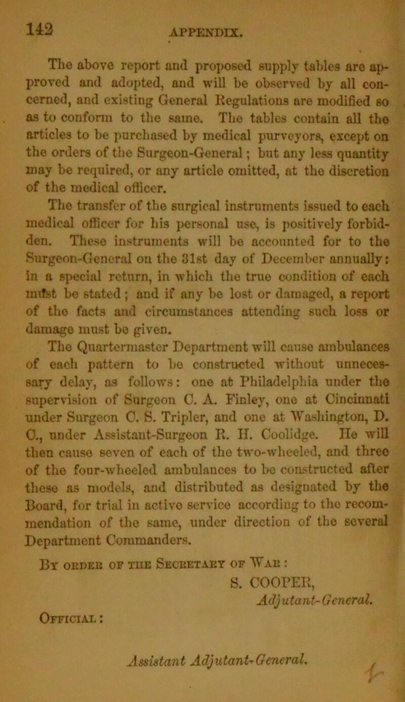 14:2 The above report and proposed supply tables are ap- proved and adopted, and will be observed by all con- cerned, and existing General Regulations are modified so as to conform to the same. The tables contain all the articles to be purchased by medical purveyors, except on the orders of the Surgeon-General; but any less quantity may be required, or any article omitted, at tho discretion of the medical officer. Tho transfer of tho surgical instruments issued to each medical officer for his personal use, is positively forbid- den. These instruments will be accounted for to the Surgeon-General on the 31st day of December annually: in a special return, in which the true condition of each imtst bo stated; and if any be lost or damaged, a report of tho facts and circumstances attending such loss or damage must bo given. The Quartermaster Department will cause ambulances of each pattern to bo constructed without unneces- sary delay, as follows: ono at Philadelphia under the supervision of Surgeon 0. A. Finley, ono at Cincinnati under Surgeon C. S. Tripler, and one at Washington, D. 0., under Assistant-Surgeon R. II. Coolidge. lie will then cause seven of each of tho two-wheeled, and three of the four-wheeled ambulances to bo constructed after these as models, and distributed ns designated by the Board, for trial in activo service according to the recom- mendation of tho same, under direction of tho several Department Commanders. By oedeb of tue Secretary of Wag : S. COOPER, Adju tant- G encral. Official : / Assistant Adjutant-General.