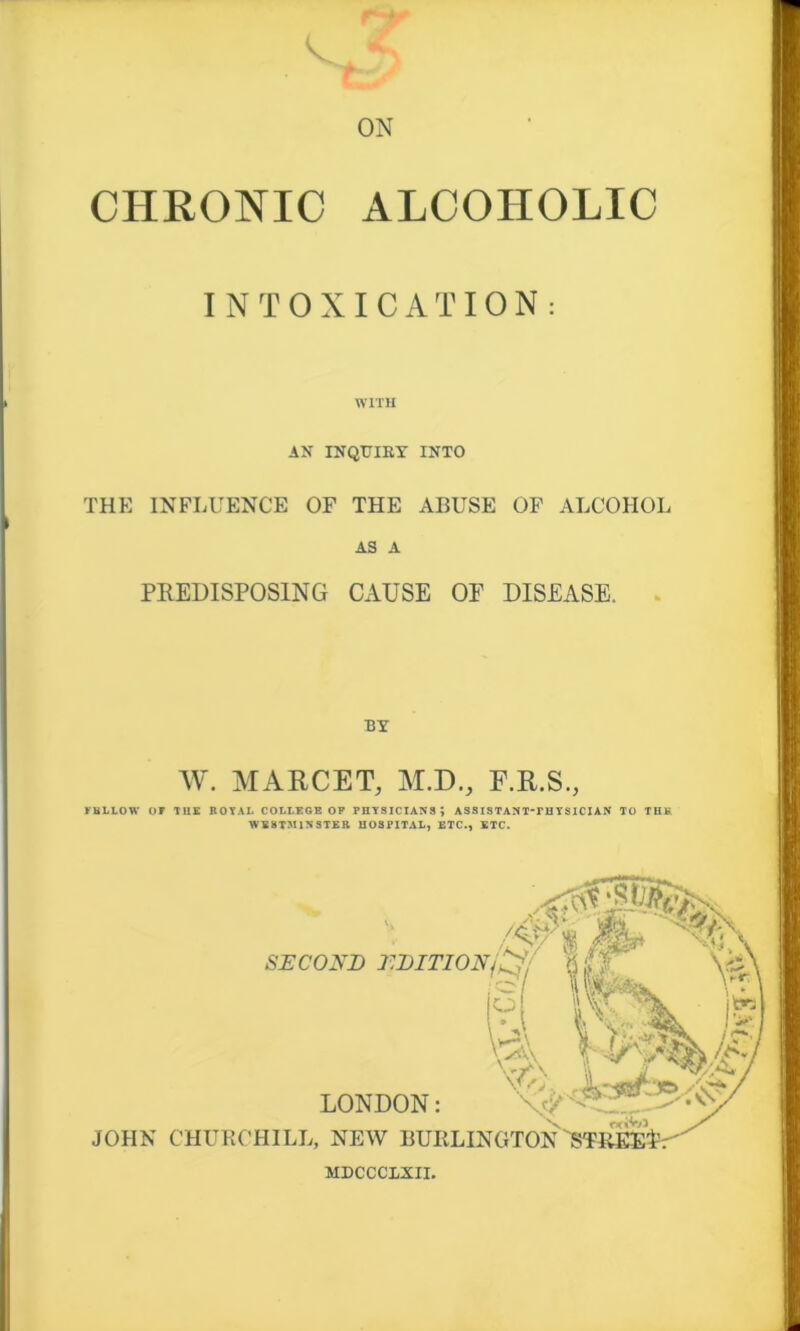 r-*- r * ON CHRONIC ALCOHOLIC INTOXICATION: WITH AN INQUIRY INTO THE INFLUENCE OF THE ABUSE OF ALCOHOL AS A PREDISPOSING CAUSE OF DISEASE. BY W. MARCET, M.D., F.R.S., FELLOW’ OF THE ROYAL COLLEGE OP PHYSICIANS; ASSISTANTTHYSICIAN TO THK WESTMINSTER HOSPITAL, ETC., ETC. /Af% Mp SECOND EDITION/£?/ ' \'N LONDON: JOHN CHURCHILL, NEW BURLINGTON STREEl MDCCC1XII.