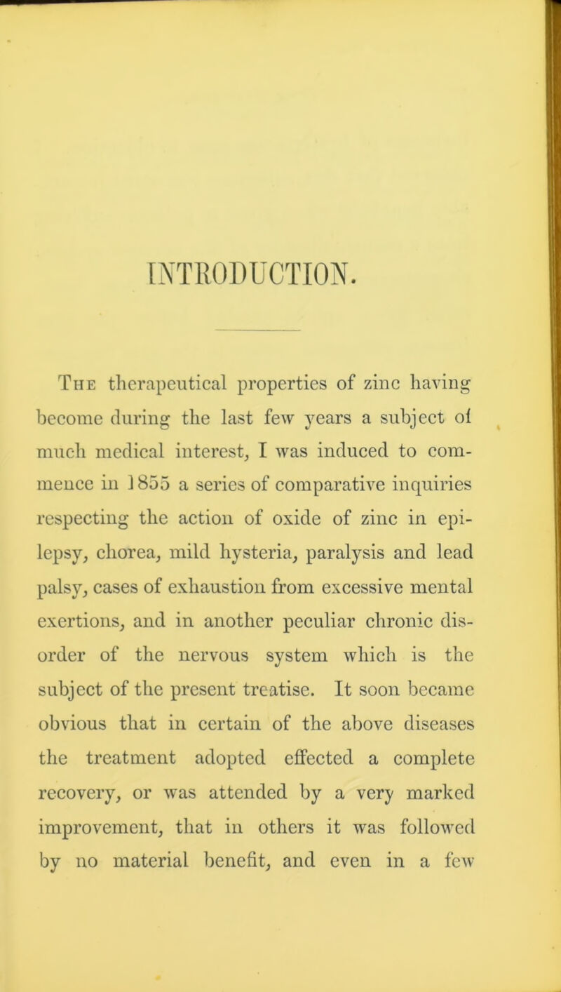 INTRODUCTION. The therapeutical properties of zinc having become during the last few years a subject ol much medical interest, I was induced to com- mence in 1855 a series of comparative inquiries respecting the action of oxide of zinc in epi- lepsy, chorea, mild hysteria, paralysis and lead palsy, cases of exhaustion from excessive mental exertions, and in another peculiar chronic dis- order of the nervous system which is the subject of the present treatise. It soon became obvious that in certain of the above diseases the treatment adopted effected a complete recovery, or was attended by a very marked improvement, that in others it was followed by no material benefit, and even in a few