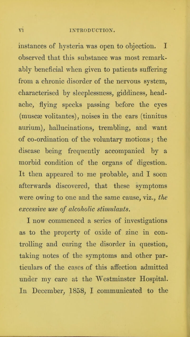 instances of hysteria was open to objection. I observed that this substance was most remark- ably beneficial when given to patients suffering from a chronic disorder of the nervous system, characterised by sleeplessness, giddiness, head- ache, flying specks passing before the eyes (muscae volitantes), noises in the ears (tinnitus aurium), hallucinations, trembling, and want of co-ordination of the voluntary motions; the disease being frequently accompanied by a morbid condition of the organs of digestion. It then appeared to me probable, and I soon afterwards discovered, that these symptoms were owing to one and the same cause, viz., the excessive use of alcoholic stimulants. I now commenced a series of investigations as to the property of oxide of zinc in con- trolling and curing the disorder in question, taking notes of the symptoms and other par- ticulars of the cases of this affection admitted under my care at the Westminster Hospital. In December, 1858, I communicated to the