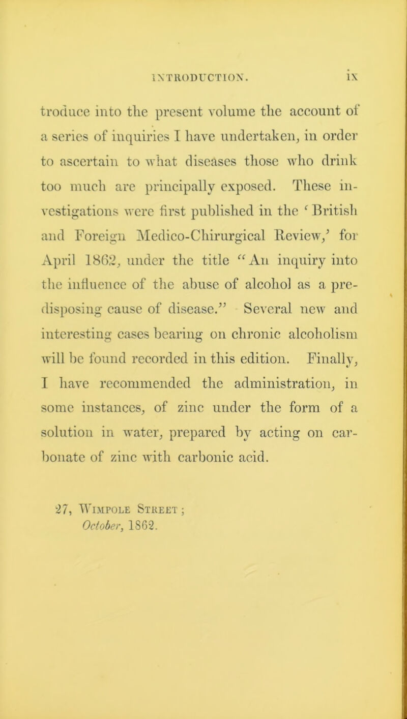 troduce into the present volume the account of a series of inquiries I have undertaken, in order to ascertain to what diseases those who drink too much are principally exposed. These in- vestigations were first published in the f British and Foreign Medico-Chirurgical Review/ for April 1862, under the title “An inquiry into the influence of the abuse of alcohol as a pre- disposing cause of disease.” Several new and interesting cases bearing on chronic alcoholism will be found recorded in this edition. Finally, I have recommended the administration, in some instances, of zinc under the form of a solution in water, prepared by acting on car- bonate of zinc with carbonic acid. 27, Wimpole Street ; October, 1862.