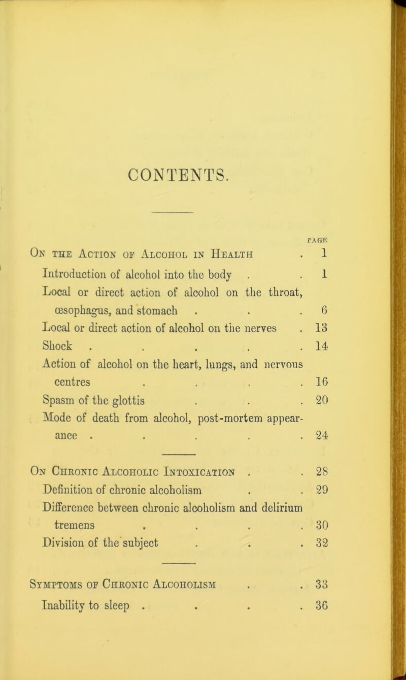 CONTENTS. rAGK On the Action of Alcohol in Health . 1 Introduction of alcohol into the body . . 1 Local or direct action of alcohol on the throat, oesophagus, and stomach . . .6 Local or direct action of alcohol on tiie nerves . 13 Shock . . . . .14 Action of alcohol on the heart, lungs, and nervous centres . . . .16 Spasm of the glottis . . .20 Mode of death from alcohol, post-mortem appear- ance . . . . .24 On Chronic Alcoholic Intoxication . . 28 Definition of chronic alcoholism . . 29 Difference between chronic alcoholism and delirium tremens . . . .30 Division of the subject . . .32 Symptoms of Chronic Alcoholism . . 33 Inability to sleep . . . .36