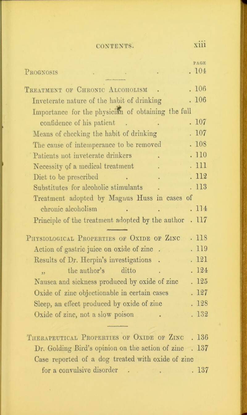 CONTENTS. Xlii PAGE Prognosis . . • • 104 Treatment oe Chronic Alcoholism . . 106 Inveterate nature of the habit of drinking . 106 Importance for the physician of obtaining the full confidence of his patient . . . 107 Means of checking the habit of drinking . 107 The cause of intemperance to be removed . 10S Patients not inveterate drinkers . .110 Necessity pf a medical treatment . . Ill Diet to be prescribed . . . 112 Substitutes for alcoholic stimulants . .113 Treatment adopted by Magnus liuss in cases of chronic alcoholism . . .111 Principle of the treatment adopted by the author . 117 Physiological Properties op Oxide op Zinc . 118 Action of gastric juice on oxide of zinc . . 119 Results of Dr. Herpin’s investigations . .121 „ the author’s ditto . .121 Nausea and sickness produced by oxide of zinc . 125 Oxide of zinc objectionable in certain cases . 127 Sleep, an effect produced by oxide of zinc . 128 Oxide of zinc, not a slow poison . . 132 Therapeutical Properties op Oxide op Zinc . 136 Dr. Golding Bird’s opinion on the action of zinc . 137 Case reported of a dog treated with oxide of zinc for a convulsive disorder . . . 137