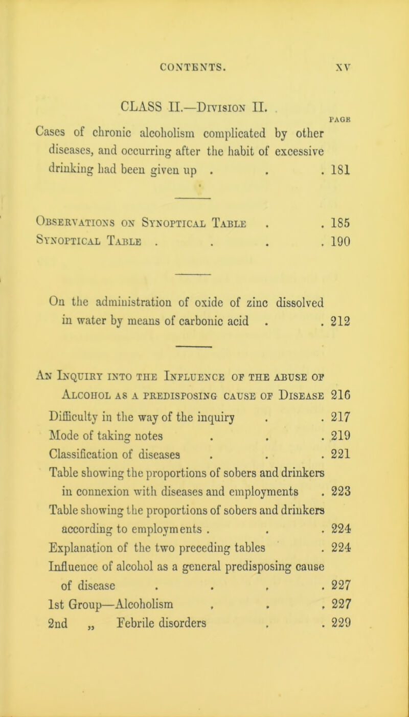 CLASS II.—Division II. PAGK Cases of chronic alcoholism complicated by other diseases, and occurring after the habit of excessive drinking had been given up . . . 181 Observations on Synoptical Table . . 1S5 Synoptical Table .... 190 On the administration of oxide of zinc dissolved in water by means of carbonic acid . .212 An Inquiry into the Influence of the abuse of Alcohol as a predisposing cause of Disease 216 Difficulty in the way of the inquiry . . 217 Mode of taking notes . . . 219 Classification of diseases . . .221 Table showing the proportions of sobers and drinkers in connexion with diseases and employments . 223 Table showing the proportions of sobers and drinkers according to employments . . . 224 Explanation of the two preceding tables . 224 Influence of alcohol as a general predisposing cause of disease .... 227 1st Group—Alcoholism . . , 227 2nd ,, Eebrile disorders . . 229