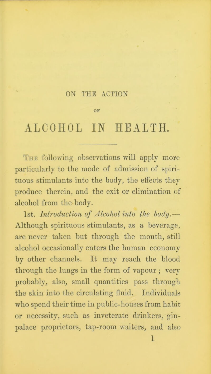 ON THE ACTION OF ALCOHOL IN HEALTH. The following observations will apply more particularly to the mode of admission of spiri- tuous stimulants into the body, the effects they produce therein, and the exit or elimination of alcohol from the body. 1st. Introduction of Alcohol into the body.— Although spirituous stimulants, as a beverage, are never taken but through the mouth, still alcohol occasionally enters the human economy by other channels. It may reach the blood through the lungs in the form of vapour; very probably, also, small quantities pass through the skin into the circulating fluid. Individuals who spend their time in public-houses from habit or necessity, such as inveterate drinkers, gin- palace proprietors, tap-room waiters, and also