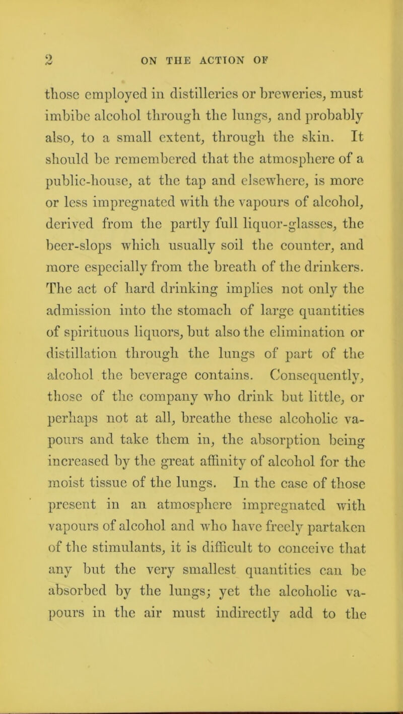 <) <V those employed in distilleries or breweries, must imbibe alcohol through the lungs, and probably also, to a small extent, through the skin. It should be remembered that the atmosphere of a public-house, at the tap and elsewhere, is more or less impregnated with the vapours of alcohol, derived from the partly full liquor-glasses, the beer-slops which usually soil the counter, and more especially from the breath of the drinkers. The act of hard drinking implies not only the admission into the stomach of large quantities of spirituous liquors, but also the elimination or distillation through the lungs of part of the alcohol the beverage contains. Consequently, those of the company who drink but little, or perhaps not at all, breathe these alcoholic va- pours and take them in, the absorption being increased by the great affinity of alcohol for the moist tissue of the lungs. In the case of those present in an atmosphere impregnated with vapours of alcohol and who have freely partaken of the stimulants, it is difficult to conceive that any but the very smallest quantities can be absorbed by the lungs; yet the alcoholic va- pours in the air must indirectly add to the