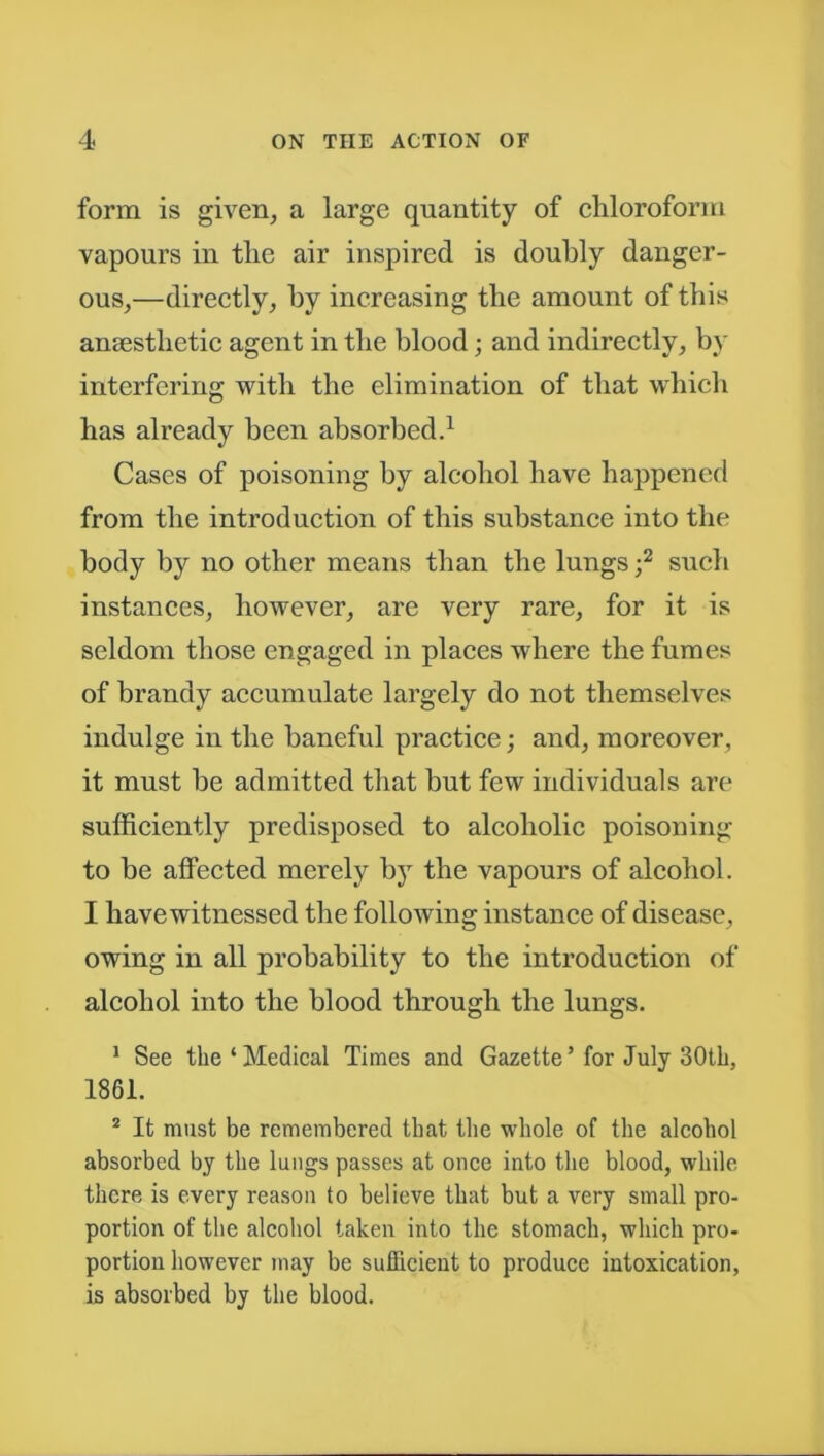 form is given, a large quantity of chloroform vapours in the air inspired is doubly danger- ous,—directly, by increasing the amount of this anaesthetic agent in the blood; and indirectly, by interfering with the elimination of that which has already been absorbed.1 Cases of poisoning by alcohol have happened from the introduction of this substance into the body by no other means than the lungs ;2 such instances, however, are very rare, for it is seldom those engaged in places where the fumes of brandy accumulate largely do not themselves indulge in the baneful practice; and, moreover, it must be admitted that but few individuals are sufficiently predisposed to alcoholic poisoning to be affected merely by the vapours of alcohol. I have witnessed the following instance of disease, owing in all probability to the introduction of alcohol into the blood through the lungs. 1 See the ‘ Medical Times and Gazette ’ for July 30th, 1861. 2 It must be remembered that the whole of the alcohol absorbed by the lungs passes at once into the blood, while there is every reason to believe that but a very small pro- portion of the alcohol taken into the stomach, which pro- portion however may be sufficient to produce intoxication, is absorbed by the blood.