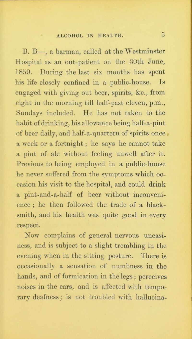 B. B—, a barman, called at the Westminster Hospital as an out-patient on the 30tli June, 1859. During the last six months has spent his life closely confined in a public-house. Is engaged with giving out beer, spirits, &c., from eight in the morning till half-past eleven, p.m., Sundays included. lie has not taken to the V habit of drinking, his allowance being half-a-pint of beer daily, and half-a-quartern of spirits once a week or a fortnight; he says he cannot take a pint of ale without feeling unwell after it. Previous to being employed in a public-house he never suffered from the symptoms which oc- casion his visit to the hospital, and could drink a pint-and-a-half of beer without inconveni- ence ; he then followed the trade of a black- smith, and his health was quite good in every respect. Now complains of general nervous uneasi- ness, and is subject to a slight trembling in the evening when in the sitting posture. There is occasionally a sensation of numbness in the hands, and of formication in the legs; perceives noises in the ears, and is affected with tempo- rary deafness; is not troubled with liallucina-