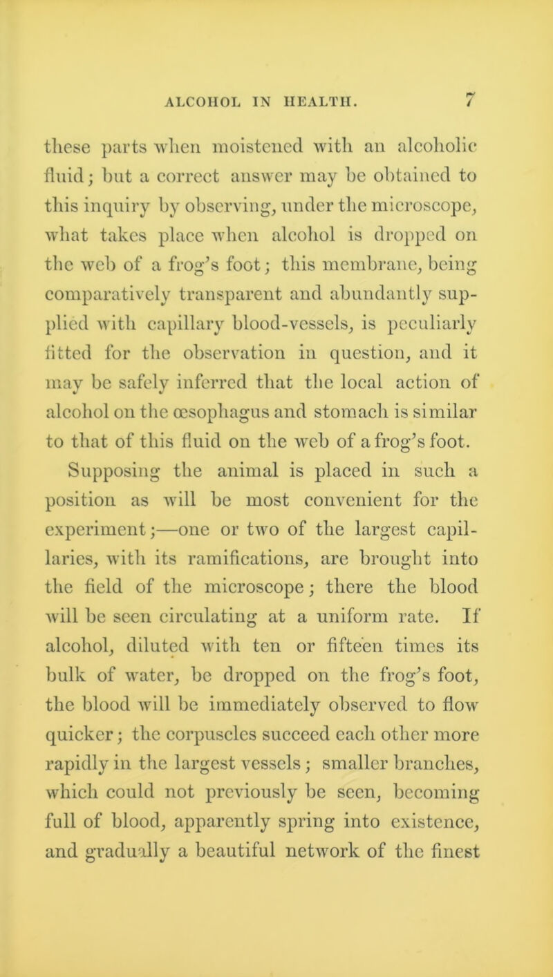these parts when moistened with an alcoholic fluid; but a correct answer may be obtained to this inquiry by observing, under the microscope, what takes place when alcohol is dropped on the web of a frog’s foot; this membrane, being comparatively transparent and abundantly sup- plied with capillary blood-vessels, is peculiarly fitted for the observation in question, and it may be safely inferred that the local action of alcohol on the oesophagus and stomach is similar to that of this fluid on the web of a frog’s foot. Supposing the animal is placed in such a position as will be most convenient for the experiment;—one or two of the largest capil- laries, with its ramifications, are brought into the field of the microscope; there the blood will be seen circulating at a uniform rate. If alcohol, diluted with ten or fifteen times its bulk of water, be dropped on the frog’s foot, the blood will be immediately observed to flow quicker; the corpuscles succeed each other more rapidly in the largest vessels; smaller branches, which could not previously be seen, becoming full of blood, apparently spring into existence, and gradually a beautiful network of the finest