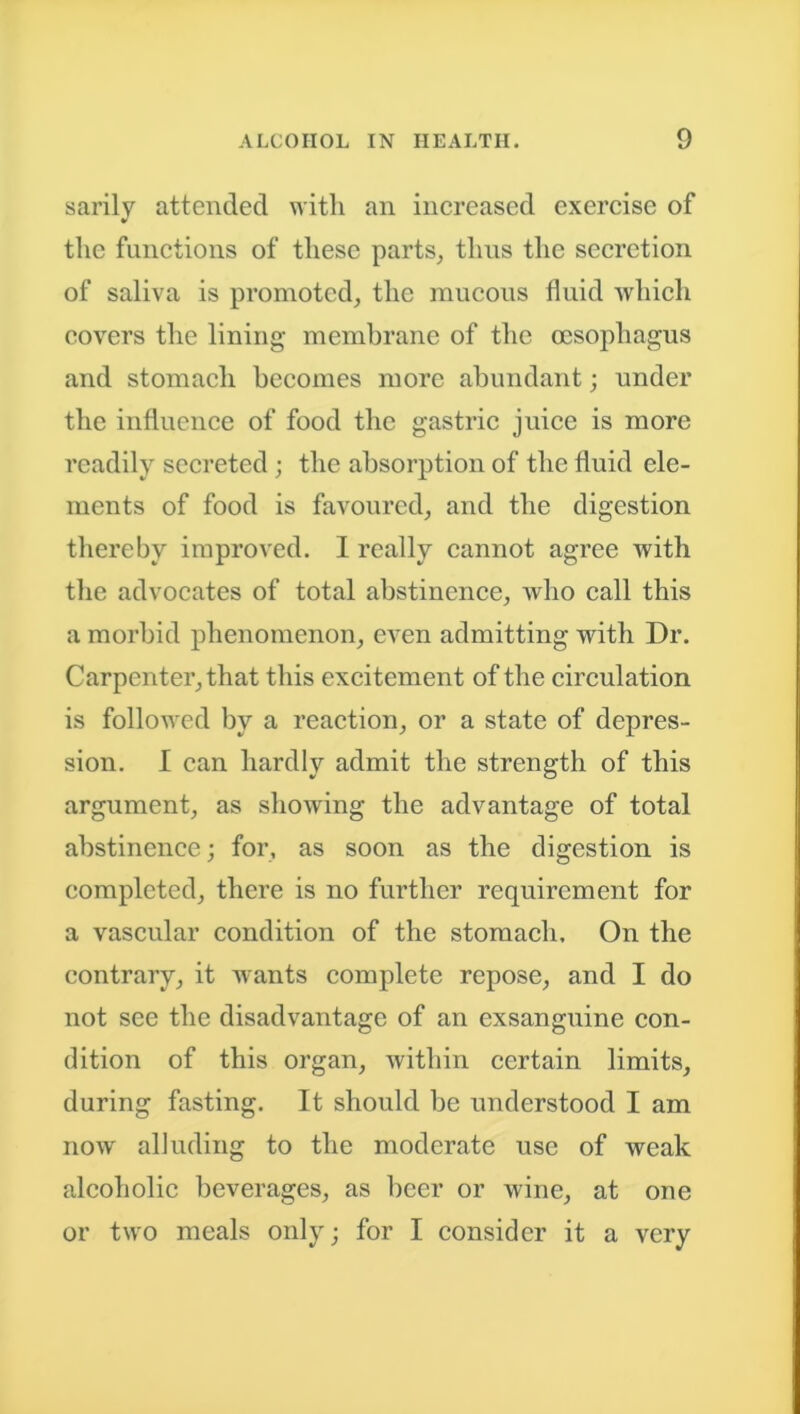 sarily attended with an increased exercise of the functions of these parts, thus the secretion of saliva is promoted, the mucous fluid which covers the lining membrane of the oesophagus and stomach becomes more abundant; under the influence of food the gastric juice is more readily secreted ; the absorption of the fluid ele- ments of food is favoured, and the digestion thereby improved. I really cannot agree with the advocates of total abstinence, who call this a morbid phenomenon, even admitting with Dr. Carpenter, that this excitement of the circulation is followed by a reaction, or a state of depres- sion. I can hardly admit the strength of this argument, as showing the advantage of total abstinence; for, as soon as the digestion is completed, there is no further requirement for a vascular condition of the stomach. On the contrary, it wants complete repose, and I do not see the disadvantage of an exsanguine con- dition of this organ, within certain limits, during fasting. It should be understood I am now alluding to the moderate use of weak alcoholic beverages, as beer or wine, at one or two meals only; for I consider it a very