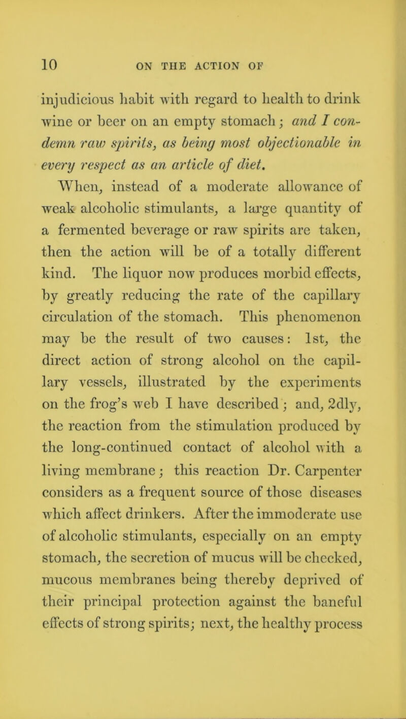 injudicious habit with regard to health to drink wine or beer on an empty stomach ; and I con- demn raw spirits, as being most objectionable in every respect as an article of diet. When, instead of a moderate allowance of weak alcoholic stimulants, a large quantity of a fermented beverage or raw spirits are taken, then the action will be of a totally different kind. The liquor now produces morbid effects, by greatly reducing the rate of the capillary circulation of the stomach. This phenomenon may be the result of two causes: 1st, the direct action of strong alcohol on the capil- lary vessels, illustrated by the experiments on the frog’s web I have described ; and, 2dly, the reaction from the stimulation produced by the long-continued contact of alcohol with a living membrane ; this reaction Dr. Carpenter considers as a frequent source of those diseases which affect drinkers. After the immoderate use of alcoholic stimulants, especially on an empty stomach, the secretion of mucus will be checked, mucous membranes being thereby deprived of their principal protection against the baneful effects of strong spirits; next, the healthy process