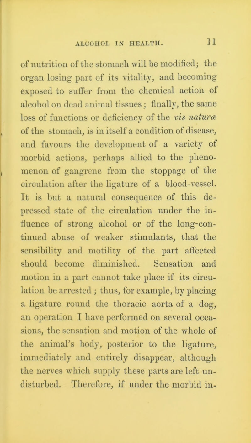 of nutrition of tlie stomach will be modified; the organ losing part of its vitality, and becoming exposed to suffer from the chemical action of alcohol on dead animal tissues; finally, the same loss of functions or deficiency of the vis naturce of the stomach, is in itself a condition of disease, and favours the development of a variety of morbid actions, perhaps allied to the pheno- menon of gangrene from the stoppage of the circulation after the ligature of a blood-vessel. It is but a natural consequence of this de- pressed state of the circulation under the in- fluence of strong alcohol or of the long-con- tinued abuse of weaker stimulants, that the sensibility and motility of the part affected should become diminished. Sensation and motion in a part cannot take place if its circu- lation be arrested ; thus, for example, by placing a ligature round the thoracic aorta of a dog, an operation I have performed on several occa- sions, the sensation and motion of the whole of the animal’s body, posterior to the ligature, immediately and entirely disappear, although the nerves which supply these parts are left un- disturbed. Therefore, if under the morbid in-