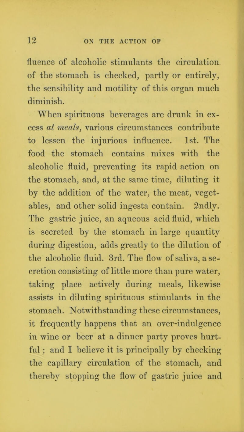 fiuence of alcoliolic stimulants the circulation of the stomach is checked, partly or entirely, the sensibility and motility of this organ much diminish. When spirituous beverages are drunk in ex- cess at meals, various circumstances contribute to lessen the injurious influence. 1st. The food the stomach contains mixes with the alcoholic fluid, preventing its rapid action on the stomach, and, at the same time, diluting it by the addition of the water, the meat, veget- ables, and other solid ingesta contain. 2ndly. The gastric juice, an aqueous acid fluid, which is secreted by the stomach in large quantity during digestion, adds greatly to the dilution of the alcoholic fluid. 3rd. The flow of saliva, a se- cretion consisting of little more than pure water, taking place actively during meals, likewise assists in diluting spirituous stimulants in the stomach. Notwithstanding these circumstances, it frequently happens that an over-indulgence in wine or beer at a dinner party proves hurt- ful ; and I believe it is principally by checking the capillary circulation of the stomach, and thereby stopping the flow of gastric juice and