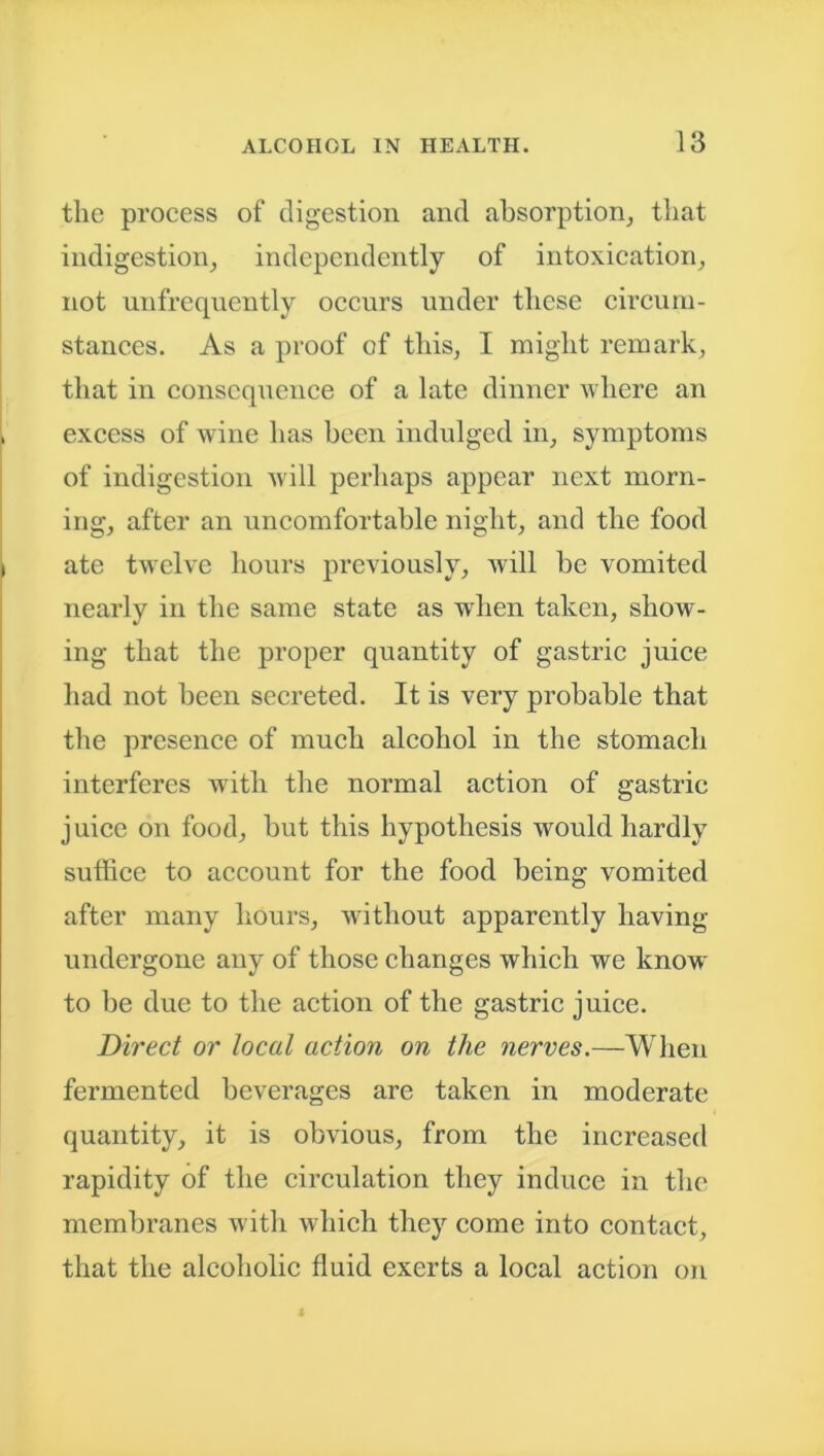 the process of digestion and absorption, that indigestion, independently of intoxication, not uufrequently occurs under these circum- stances. As a proof of this, I might remark, that in consequence of a late dinner where an excess of wine has been indulged in, symptoms of indigestion will perhaps appear next morn- ing, after an uncomfortable night, and the food ate twelve hours previously, will be vomited nearly in the same state as -when taken, show- ing that the proper quantity of gastric juice had not been secreted. It is very probable that the presence of much alcohol in the stomach interferes with the normal action of gastric juice on food, but this hypothesis would hardly suffice to account for the food being vomited after many hours, without apparently having undergone any of those changes which we know to be due to the action of the gastric juice. Direct or local action on the nerves.—When fermented beverages are taken in moderate quantity, it is obvious, from the increased rapidity of the circulation they induce in the membranes witli which they come into contact, that the alcoholic fluid exerts a local action on