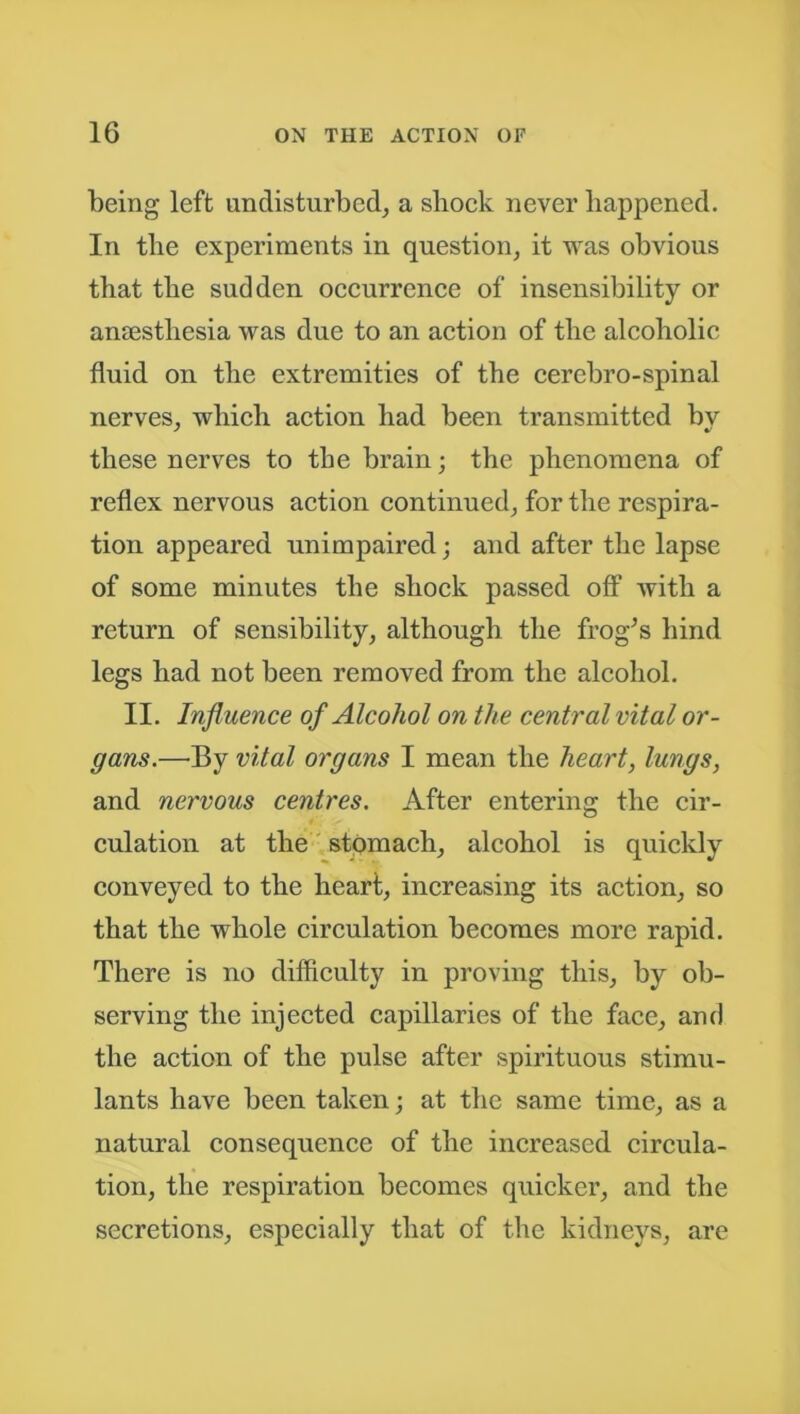 being left undisturbed, a shock never happened. In the experiments in question, it was obvious that the sudden occurrence of insensibility or anaesthesia was due to an action of the alcoholic fluid on the extremities of the cerebro-spinal nerves, which action had been transmitted bv these nerves to the brain; the phenomena of reflex nervous action continued, for the respira- tion appeared unimpaired; and after the lapse of some minutes the shock passed oft’ with a return of sensibility, although the frog’s hind legs had not been removed from the alcohol. II. Influence of Alcohol on the central vital or- gans.—By vital organs I mean the heart, lungs, and nervous centres. After entering the cir- culation at the stomach, alcohol is quickly conveyed to the heart, increasing its action, so that the whole circulation becomes more rapid. There is no difficulty in proving this, by ob- serving the injected capillaries of the face, and the action of the pulse after spirituous stimu- lants have been taken; at the same time, as a natural consequence of the increased circula- tion, the respiration becomes quicker, and the secretions, especially that of the kidneys, are