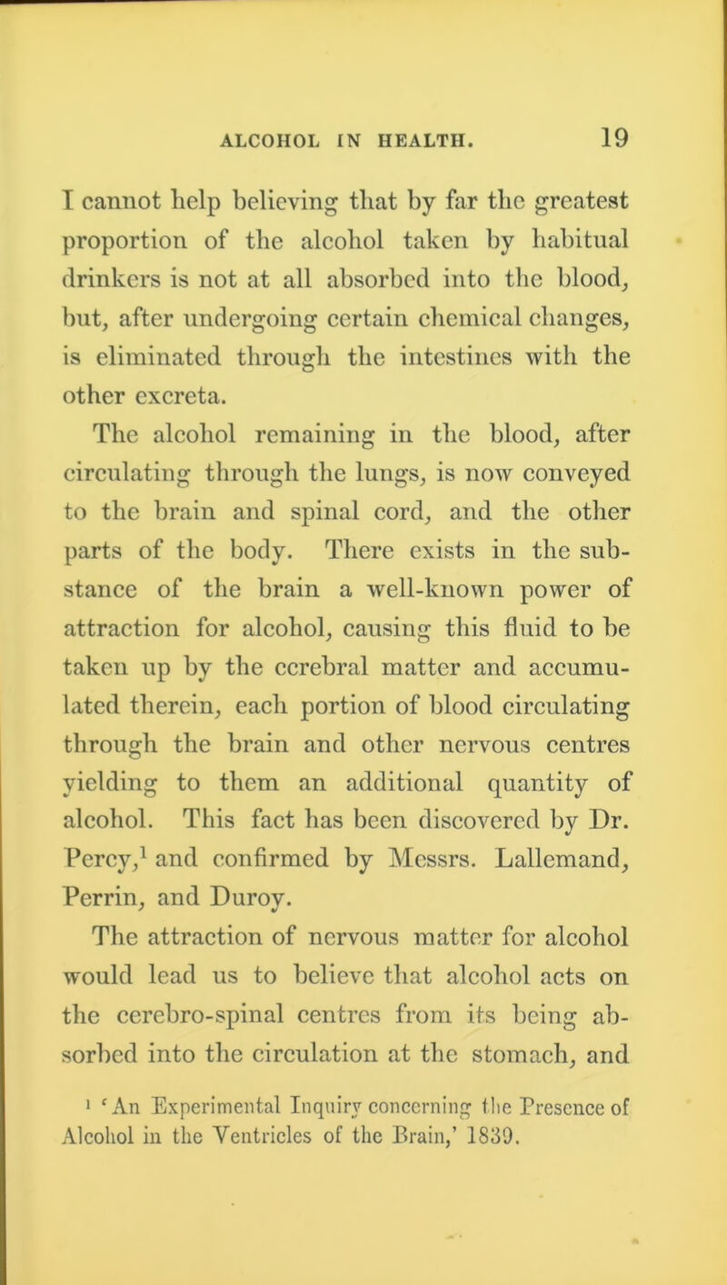 I cannot lielp believing tliat by far tbo greatest proportion of the alcohol taken by habitual drinkers is not at all absorbed into the blood, but, after undergoing certain chemical changes, is eliminated through the intestines with the other excreta. The alcohol remaining in the blood, after circulating through the lungs, is now conveyed to the brain and spinal cord, and the other parts of the body. There exists in the sub- stance of the brain a well-known power of attraction for alcohol, causing this fluid to be taken up by the cerebral matter and accumu- lated therein, each portion of blood circulating through the brain and other nervous centres yielding to them an additional quantity of alcohol. This fact has been discovered by Dr. Percy,1 and confirmed by Messrs. Lallcmand, Perrin, and Durov. The attraction of nervous matter for alcohol would lead us to believe that alcohol acts on the ccrebro-spinal centres from its being ab- sorbed into the circulation at the stomach, and 1 cAn Experimental Inquiry concerning the Presence of Alcohol in the Ventricles of the Brain,’ 1839.