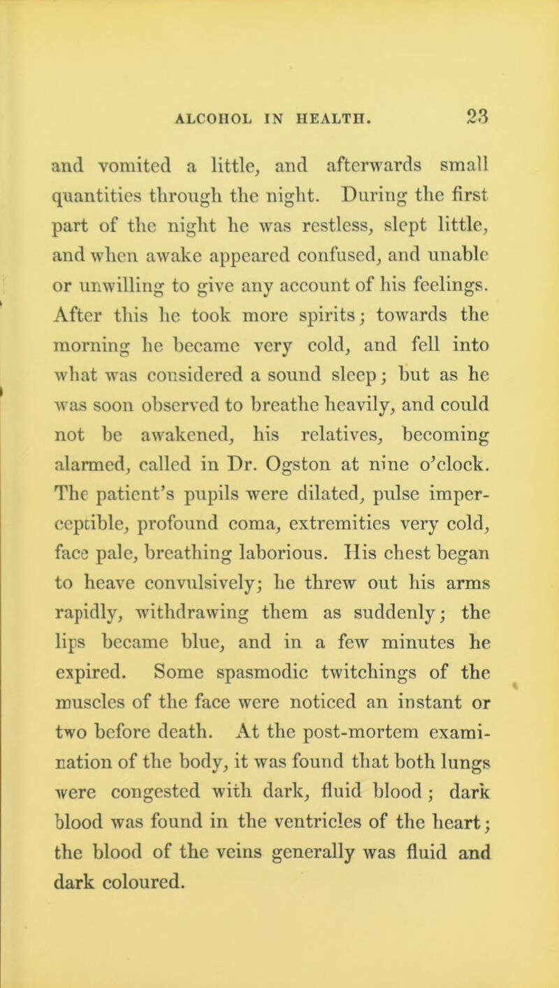and vomited a little, and afterwards small quantities through the night. During the first part of the night he was restless, slept little, and when awake appeared confused, and unable or unwilling to give any account of his feelings. After this he took more spirits; towards the morning he became very cold, and fell into what was considered a sound sleep; but as he was soon observed to breathe heavily, and could not be awakened, his relatives, becoming alarmed, called in Dr. Ogston at nine o’clock. The patient’s pupils were dilated, pulse imper- ceptible, profound coma, extremities very cold, face pale, breathing laborious. His chest began to heave convulsively; he threw out his arms rapidly, withdrawing them as suddenly; the lips became blue, and in a few minutes he expired. Some spasmodic twitchings of the muscles of the face were noticed an instant or two before death. At the post-mortem exami- nation of the body, it was found that both lungs were congested with dark, fluid blood ; dark blood was found in the ventricles of the heart; the blood of the veins generally was fluid and dark coloured.