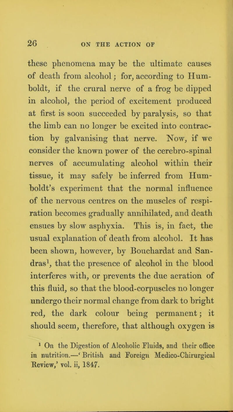 these phenomena may be the ultimate causes of death from alcohol; for, according to II um- boldt, if the crural nerve of a frog be dipped in alcohol, the period of excitement produced at first is soon succeeded by paralysis, so that the limb can no longer be excited into contrac- tion by galvanising that nerve. Now, if we consider the known power of the cerebro-spinal nerves of accumulating alcohol within their tissue, it may safely be inferred from Hum- boldt’s experiment that the normal influence of the nervous centres on the muscles of respi- ration becomes gradually annihilated, and death ensues by slow asphyxia. This is, in fact, the usual explanation of death from alcohol. It has been shown, however, by Bouchardat and San- dras1, that the presence of alcohol in the blood interferes with, or prevents the due aeration of this fluid, so that the blood-corpuscles no longer undergo their normal change from dark to bright red, the dark colour being permanent; it should seem, therefore, that although oxygen is 1 On the Digestion of Alcoholic Fluids, and their office in nutrition.—* British and Foreign Medico-Chirurgical Review,’ vol. ii, 1847.