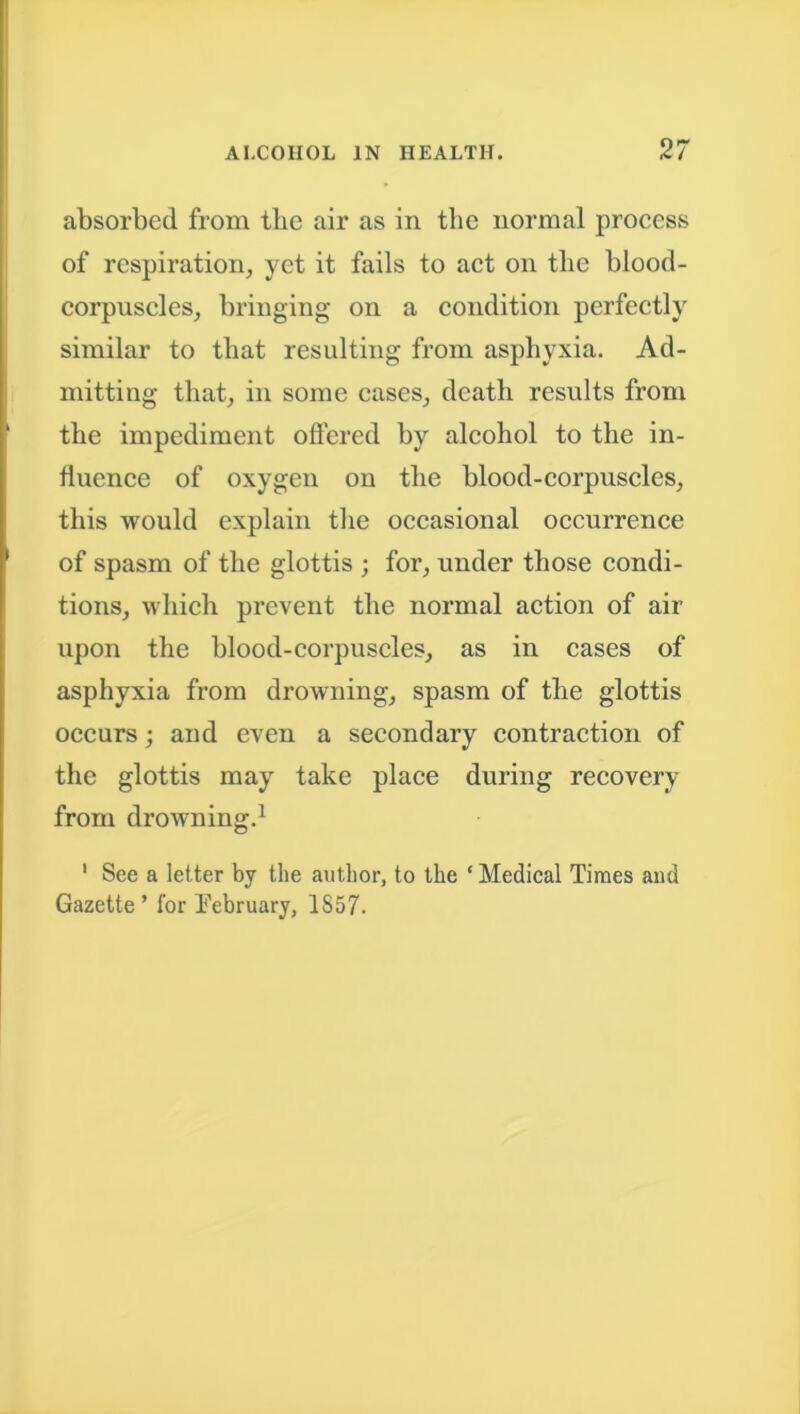 absorbed from tlie air as in the normal process of respiration, yet it fails to act on the blood- corpuscles, bringing on a condition perfectly similar to that resulting from asphyxia. Ad- mitting that, in some cases, death results from the impediment offered by alcohol to the in- fluence of oxygen on the blood-corpuscles, this would explain the occasional occurrence of spasm of the glottis ; for, under those condi- tions, which prevent the normal action of air upon the blood-corpuscles, as in cases of asphyxia from drowning, spasm of the glottis occurs; and even a secondary contraction of the glottis may take place during recovery from drowning.1 1 See a letter by the author, to the ‘ Medical Times and Gazette’ for February, 1857.