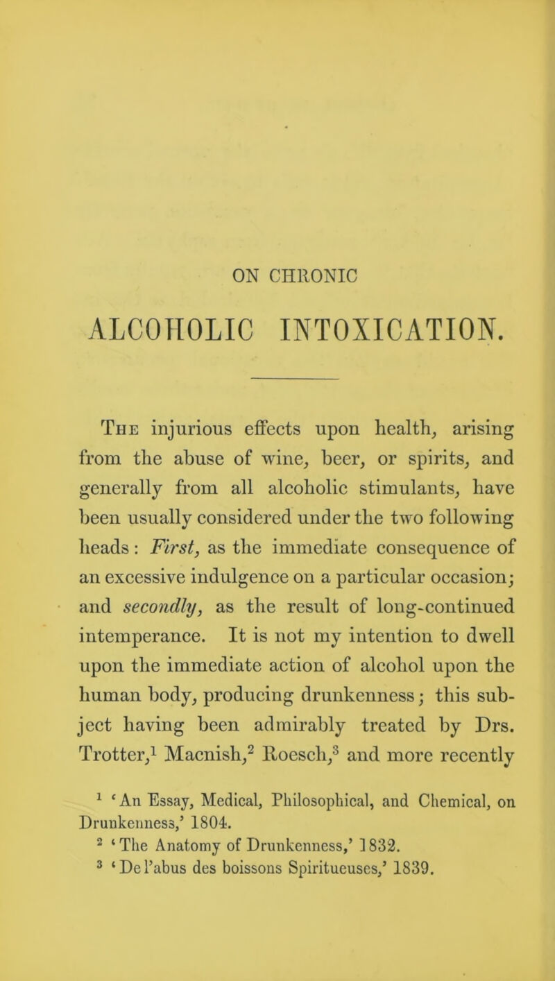 ON CHRONIC ALCOHOLIC INTOXICATION. The injurious effects upon health, arising from the abuse of wine, beer, or spirits, and generally from all alcoholic stimulants, have been usually considered under the two following heads: First, as the immediate consequence of an excessive indulgence on a particular occasion; and secondly, as the result of long-continued intemperance. It is not my intention to dwell upon the immediate action of alcohol upon the human body, producing drunkenness; this sub- ject having been admirably treated by Drs. Trotter,1 Macnish,2 Hoescli,3 and more recently 1 ‘ An Essay, Medical, Philosophical, and Chemical, on Drunkenness,’ 1804. 2 ‘ The Anatomy of Drunkenness,’ 1832.