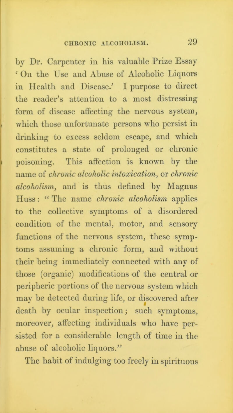 by Dr. Carpenter in his valuable Prize Essay f On the Use ancl Abuse of Alcoholic Liquors in Health and Disease/ I purpose to direct the reader's attention to a most distressing form of disease affecting the nervous system, which those unfortunate persons who persist in drinking to excess seldom escape, and which constitutes a state of prolonged or chronic poisoning. This affection is known by the name of chronic alcoholic intoxication, or chronic alcoholism, and is thus defined by Magnus Huss: “ The name chronic alcoholism applies to the collective symptoms of a disordered condition of the mental, motor, and sensory functions of the nervous system, these symp- toms assuming a chronic form, and without their being immediately connected with any of those (organic) modifications of the central or peripheric portions of the nervous system which may be detected during life, or discovered after death by ocular inspection; such symptoms, moreover, affecting individuals who have per- sisted for a considerable length of time in the abuse of alcoholic liquors. The habit of indulging too freely in spirituous