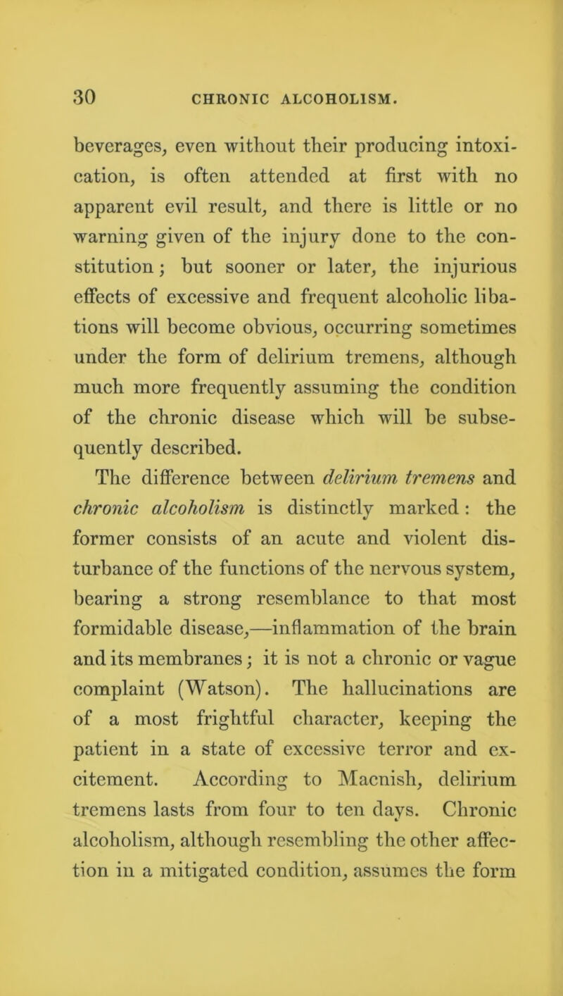 beverages, even without their producing intoxi- cation, is often attended at first with no apparent evil result, and there is little or no warning given of the injury done to the con- stitution ; but sooner or later, the injurious effects of excessive and frequent alcoholic liba- tions will become obvious, occurring sometimes under the form of delirium tremens, although much more frequently assuming the condition of the chronic disease which will be subse- quently described. The difference between delirium tremens and chronic alcoholism is distinctly marked: the former consists of an acute and violent dis- turbance of the functions of the nervous system, bearing a strong resemblance to that most formidable disease,—inflammation of the brain and its membranes; it is not a chronic or vague complaint (Watson). The hallucinations are of a most frightful character, keeping the patient in a state of excessive terror and ex- citement. According to Macnisli, delirium tremens lasts from four to ten days. Chronic alcoholism, although resembling the other affec- tion in a mitigated condition, assumes the form