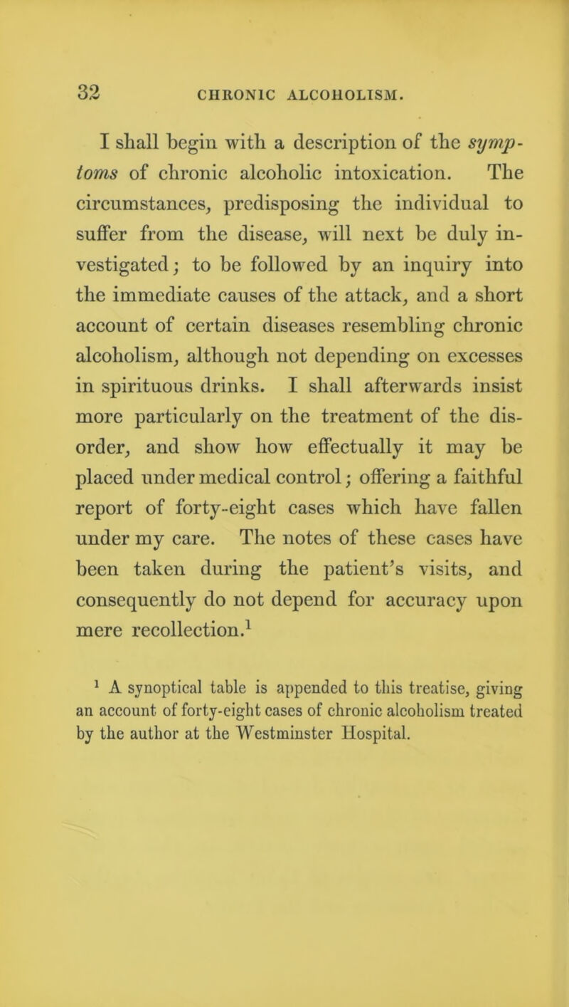 I shall begin with a description of the symp- toms of chronic alcoholic intoxication. The circumstances, predisposing the individual to suffer from the disease, will next be duly in- vestigated; to be followed by an inquiry into the immediate causes of the attack, and a short account of certain diseases resembling chronic alcoholism, although not depending on excesses in spirituous drinks. I shall afterwards insist more particularly on the treatment of the dis- order, and show how effectually it may be placed under medical control; offering a faithful report of forty-eight cases which have fallen under my care. The notes of these eases have been taken during the patient’s visits, and consequently do not depend for accuracy upon mere recollection.1 1 A synoptical table is appended to this treatise, giving an account of forty-eight cases of chronic alcoholism treated by the author at the Westminster Hospital.