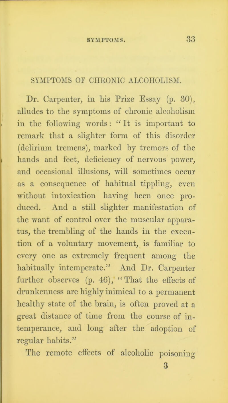 SYMPTOMS OF CHRONIC ALCOHOLISM. Dr. Carpenter, in liis Prize Essay (p. 30), alludes to the symptoms of chronic alcoholism in the following words: “ It is important to remark that a slighter form of this disorder (delirium tremens), marked by tremors of the hands and feet, deficiency of nervous power, and occasional illusions, will sometimes occur as a consequence of habitual tippling, even without intoxication having been once pro- duced. And a still slighter manifestation of the want of control over the muscular appara- tus, the trembling of the hands in the execu- tion of a voluntary movement, is familiar to every one as extremely frequent among the habitually intemperate.” And Dr. Carpenter further observes (p. 46), “That the effects of drunkenness are highly inimical to a permanent healthy state of the brain, is often proved at a great distance of time from the course of in- temperance, and long after the adoption of regular habits.” The remote effects of alcoholic poisoning 3