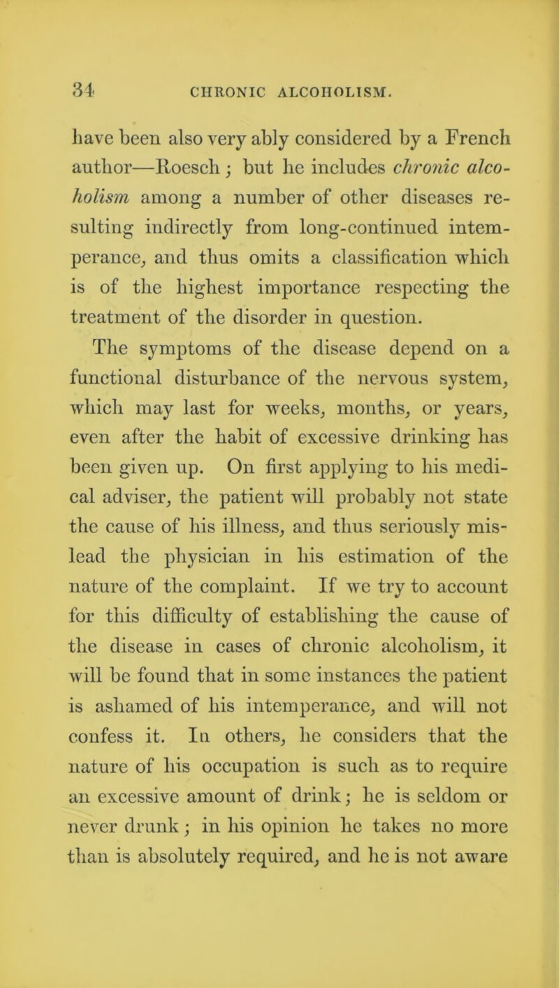 have been also very ably considered by a French author—Roesch ; but he includes chronic alco- holism among a number of other diseases re- sulting indirectly from long-continued intem- perance, and thus omits a classification which is of the highest importance respecting the treatment of the disorder in question. The symptoms of the disease depend on a functional disturbance of the nervous system, which may last for weeks, months, or years, even after the habit of excessive drinking has been given up. On first applying to his medi- cal adviser, the patient will probably not state the cause of his illness, and thus seriously mis- lead the physician in his estimation of the nature of the complaint. If we try to account for this difficulty of establishing the cause of the disease in cases of chronic alcoholism, it will be found that in some instances the patient is ashamed of his intemperance, and will not confess it. In others, he considers that the nature of his occupation is such as to require an excessive amount of drink; he is seldom or never drunk; in his opinion he takes no more than is absolutely required, and he is not aware