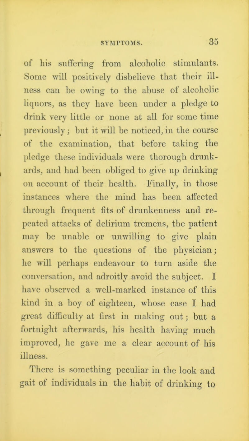 of his suffering from alcoholic stimulants. Some will positively disbelieve that their ill- ness can be owing; to the abuse of alcoholic liquors, as they have been under a pledge to drink very little or none at all for some time * previously; but it will be noticed, in the course of the examination, that before taking the pledge these individuals were thorough drunk- ards, and had been obliged to give up drinking on account of their health. Finally, in those instances where the mind has been affected through frequent fits of drunkenness and re- peated attacks of delirium tremens, the patient may be unable or unwilling to give plain answers to the questions of the physician; he will perhaps endeavour to turn aside the conversation, and adroitly avoid the subject. I have observed a well-marked instance of this kind in a boy of eighteen, whose case I had great difficulty at first in making out; but a fortnight afterwards, his health having much improved, he gave me a clear account of his illness. There is something peculiar in the look and gait of individuals in the habit of drinking to