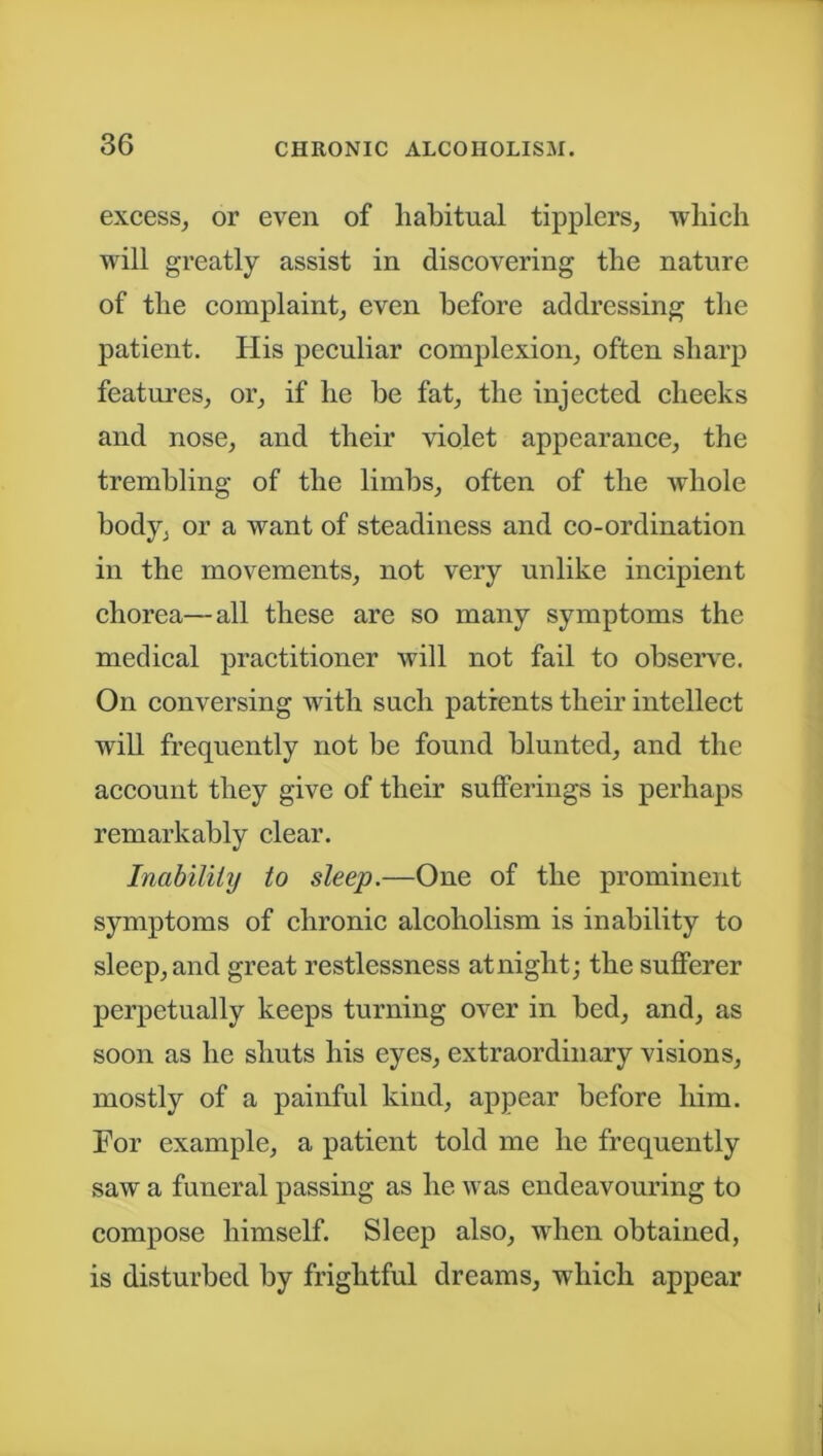 excess, or even of habitual tipplers, which will greatly assist in discovering the nature of the complaint, even before addressing the patient. His peculiar complexion, often sharp features, or, if he be fat, the injected cheeks and nose, and their violet appearance, the trembling of the limbs, often of the whole body, or a want of steadiness and co-ordination in the movements, not very unlike incipient chorea—all these are so many symptoms the medical practitioner will not fail to observe. On conversing with such patients their intellect will frequently not be found blunted, and the account they give of their sufferings is perhaps remarkably clear. Inability to sleep.—One of the prominent symptoms of chronic alcoholism is inability to sleep, and great restlessness at night; the sufferer perpetually keeps turning over in bed, and, as soon as he shuts his eyes, extraordinary visions, mostly of a painful kind, appear before him. For example, a patient told me he frequently saw a funeral passing as he was endeavouring to compose himself. Sleep also, when obtained, is disturbed by frightful dreams, which appear