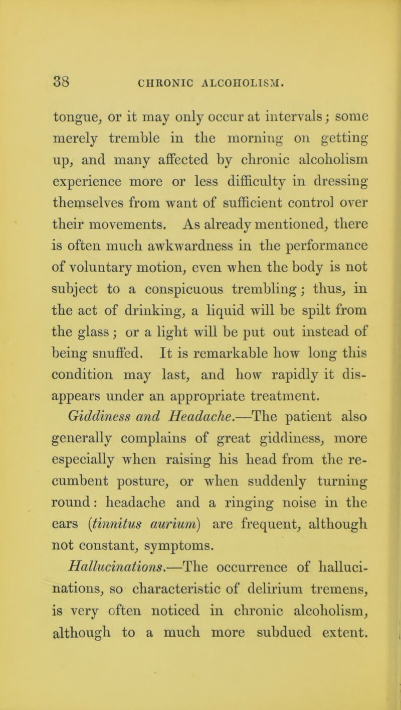 tongue, or it may only occur at intervals; some merely tremble in the morning on getting up, and many affected by chronic alcoholism experience more or less difficulty in dressing themselves from want of sufficient control over their movements. As already mentioned, there is often much awkwardness in the performance of voluntary motion, even when the body is not subject to a conspicuous trembling; thus, in the act of drinking, a liquid will be spilt from the glass; or a light will be put out instead of being snuffed. It is remarkable how long this condition may last, and how rapidly it dis- appears under an appropriate treatment. Giddiness and Headache.—The patient also generally complains of great giddiness, more especially when raising his head from the re- cumbent posture, or when suddenly turning round: headache and a ringing noise in the ears [tinnitus aurium) are frequent, although not constant, symptoms. Hallucinations.—The occurrence of halluci- nations, so characteristic of delirium tremens, is very often noticed in chronic alcoholism, although to a much more subdued extent.