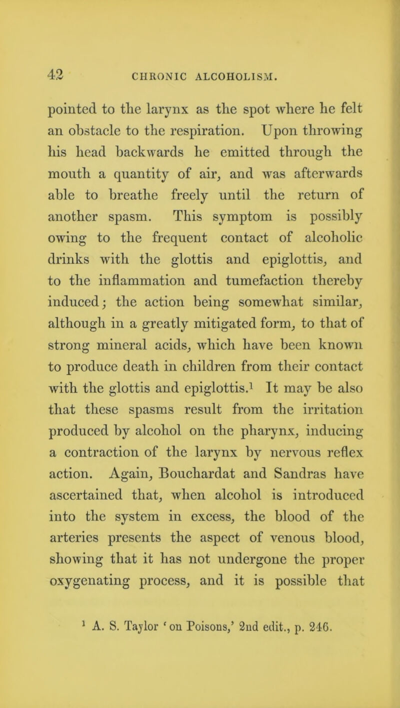 pointed to tlie larynx as tlie spot where he felt an obstacle to the respiration. Upon throwing his head backwards he emitted through the mouth a quantity of air, and was afterwards able to breathe freely until the return of another spasm. This symptom is possibly owing to the frequent contact of alcoholic drinks with the glottis and epiglottis, and to the inflammation and tumefaction thereby induced; the action being somewhat similar, although in a greatly mitigated form, to that of strong mineral acids, which have been known to produce death in children from their contact with the glottis and epiglottis.1 It may be also that these spasms result from the irritation produced by alcohol on the pharynx, inducing a contraction of the larynx by nervous reflex action. Again, Bouchardat and Sandras have ascertained that, when alcohol is introduced into the system in excess, the blood of the arteries presents the aspect of venous blood, showing that it has not undergone the proper oxygenating process, and it is possible that 1 A. S. Taylor * on Poisons,’ 2nd edit., p. 246.