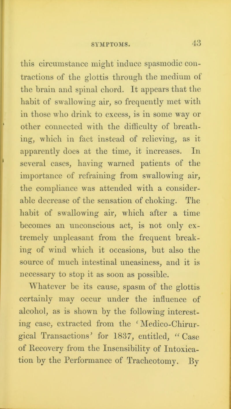 this circumstance might induce spasmodic con- tractions of the glottis through the medium of the brain and spinal chord. It appears that the habit of swallowing air, so frequently met with in those who drink to excess, is in some way or other connected with the difficulty of breath- ing, which in fact instead of relieving, as it apparently does at the time, it increases. In several cases, having warned patients of the importance of refraining from swallowing air, the compliance was attended with a consider- able decrease of the sensation of choking. The habit of swallowing air, which after a time becomes an unconscious act, is not only ex- tremely unpleasant from the frequent break- ing of wind which it occasions, but also the source of much intestinal uneasiness, and it is necessary to stop it as soon as possible. Whatever be its cause, spasm of the glottis certainly may occur under the influence of alcohol, as is shown by the following interest- ing case, extracted from the f Medico-Chirur- gical Transactions' for 1837, entitled, “ Case of Recovery from the Insensibility of Intoxica- tion by the Performance of Tracheotomy. By