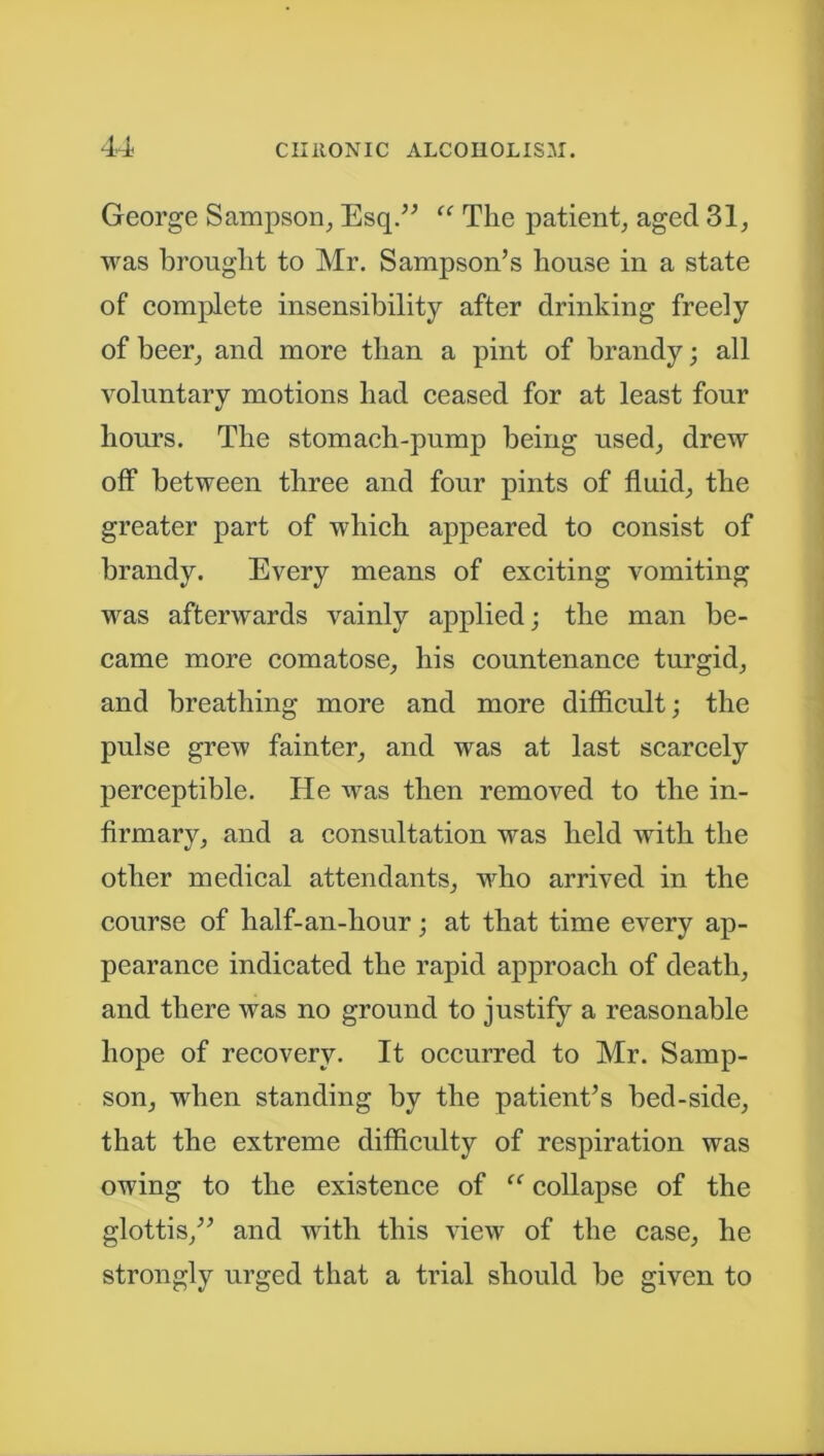 George Sampson, Esq.” “ The patient, aged 31, was brought to Mr. Sampson’s house in a state of complete insensibility after drinking freely of beer, and more than a pint of brandy; all voluntary motions had ceased for at least four hours. The stomach-pump being used, drew off between three and four pints of fluid, the greater part of which appeared to consist of brandy. Every means of exciting vomiting was afterwards vainly applied; the man be- came more comatose, his countenance turgid, and breathing more and more difficult; the pulse grew fainter, and was at last scarcely perceptible. He was then removed to the in- firmary, and a consultation was held with the other medical attendants, who arrived in the course of half-an-hour; at that time every ap- pearance indicated the rapid approach of death, and there was no ground to justify a reasonable hope of recovery. It occurred to Mr. Samp- son, when standing by the patient’s bed-side, that the extreme difficulty of respiration was owing to the existence of “ collapse of the glottis,” and with this view of the case, he strongly urged that a trial should be given to