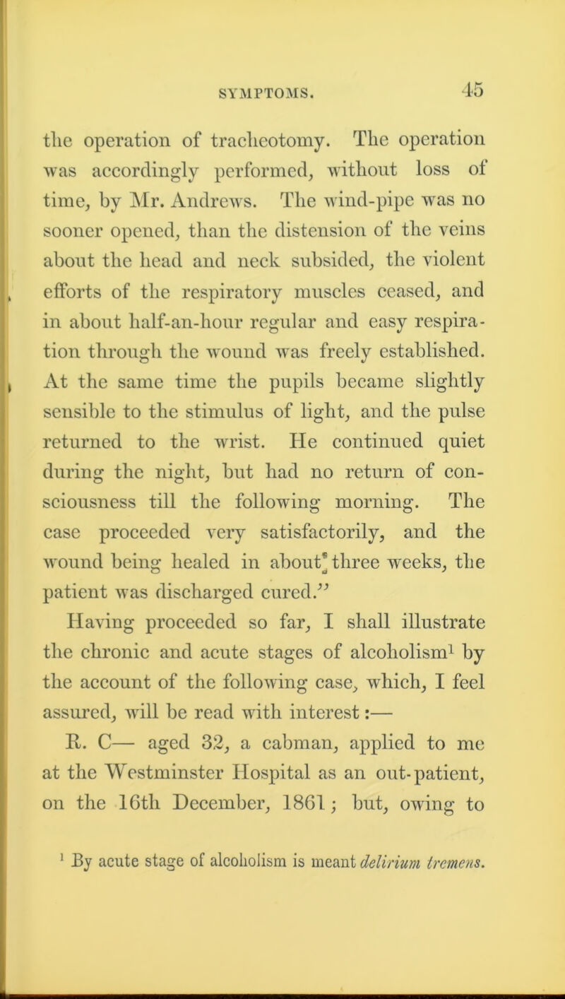 tlie operation of tracheotomy. The operation was accordingly performed, without loss of time, by Mr. Andrews. The wind-pipe was no sooner opened, than the distension of the veins about the head and neck subsided, the violent efforts of the respiratory muscles ceased, and in about half-an-hour regular and easy respira- tion through the wound was freely established. At the same time the pupils became slightly sensible to the stimulus of light, and the pulse returned to the wrist. He continued quiet during the night, but had no return of con- sciousness till the following morning. The case proceeded very satisfactorily, and the wound being healed in about* three weeks, the patient was discharged cured.” Having proceeded so far, I shall illustrate the chronic and acute stages of alcoholism1 by the account of the following case, which, I feel assured, will be read with interest:— R. C— aged 32, a cabman, applied to me at the Westminster Hospital as an out-patient, on the 16th December, 1861 ; but, owing to 1 By acute stage of alcoholism is meant delirium tremens.
