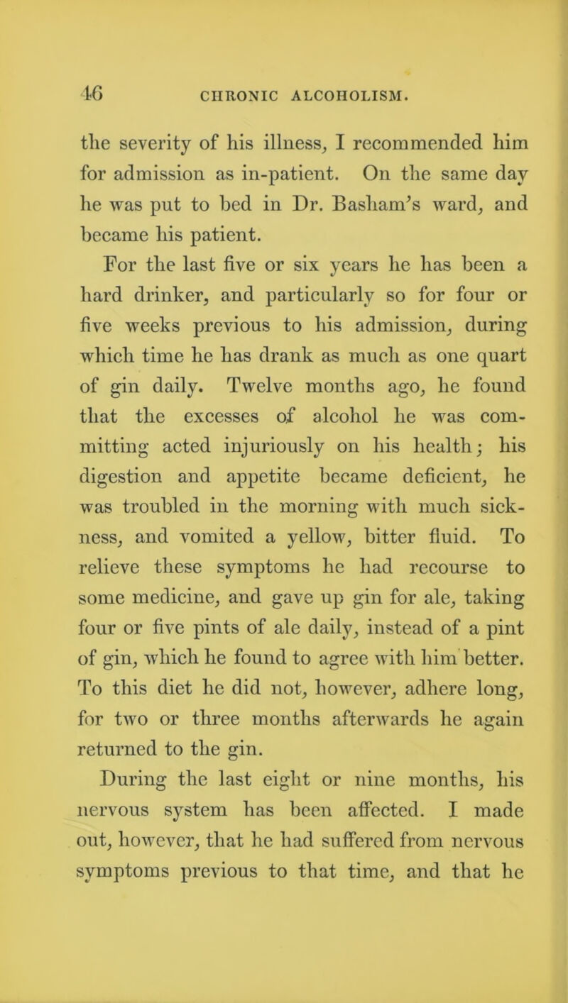 the severity of his illness, I recommended him for admission as in-patient. On the same day he was put to bed in Dr. Bashands ward, and became his patient. For the last five or six years he has been a hard drinker, and particularly so for four or five weeks previous to his admission, during which time he has drank as much as one quart of gin daily. Twelve months ago, he found that the excesses of alcohol he was com- mitting acted injuriously on his health; his digestion and appetite became deficient, he was troubled in the morning with much sick- ness, and vomited a yellow, bitter fluid. To relieve these symptoms he had recourse to some medicine, and gave up gin for ale, taking four or five pints of ale daily, instead of a pint of gin, which he found to agree with him better. To this diet he did not, however, adhere long, for two or three months afterwards he again returned to the gin. During the last eight or nine months, his nervous system has been affected. I made out, however, that he had suffered from nervous symptoms previous to that time, and that he