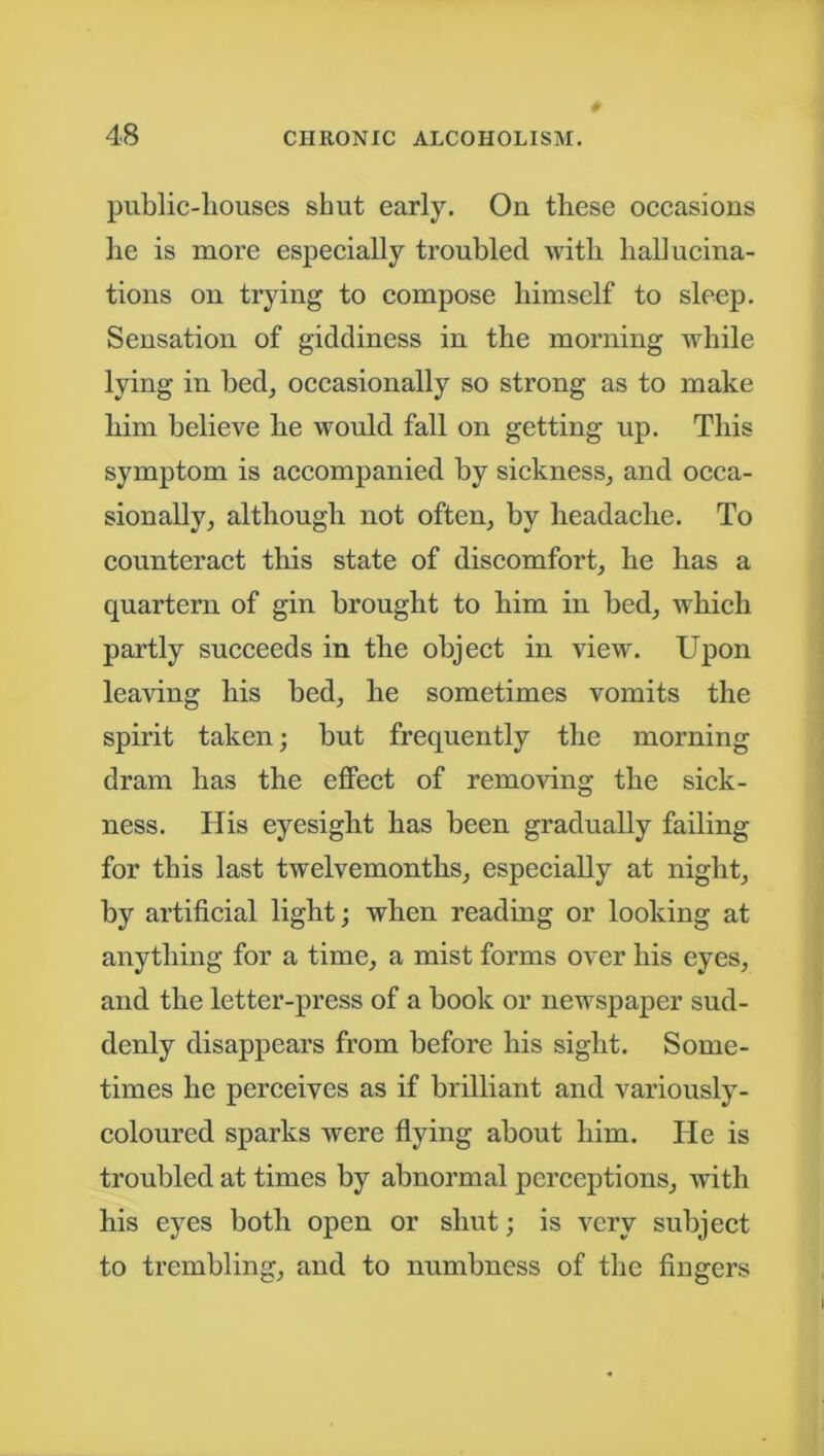 public-houses shut early. On these occasions he is more especially troubled with hallucina- tions on trying to compose himself to sleep. Sensation of giddiness in the morning while lying in bed, occasionally so strong as to make him believe he would fall on getting up. This symptom is accompanied by sickness, and occa- sionally, although not often, by headache. To counteract this state of discomfort, he has a quartern of gin brought to him in bed, which partly succeeds in the object in view. Upon leaving his bed, he sometimes vomits the spirit taken; but frequently the morning dram has the effect of removing the sick- ness. His eyesight has been gradually failing for this last twelvemonths, especially at night, by artificial light; when reading or looking at anything for a time, a mist forms over his eyes, and the letter-press of a book or newspaper sud- denly disappears from before his sight. Some- times he perceives as if brilliant and variously- coloured sparks were flying about him. lie is troubled at times by abnormal perceptions, with his eyes both open or shut; is very subject to trembling, and to numbness of the fingers