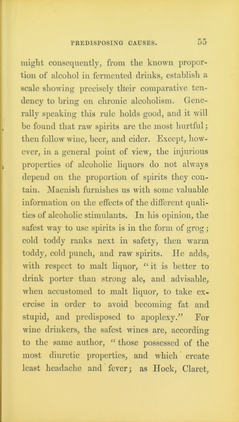 might consequently, from the known propor- tion of alcohol in fermented drinks, establish a scale showing precisely their comparative ten- dency to bring on chronic alcoholism. Gene- rally speaking this rule holds good, and it will be found that raw spirits are the most hurtful; then follow wine, beer, and cider. Except, how- ever, in a general point of view, the injurious properties of alcoholic liquors do not always depend on the proportion of spirits they con- tain. Macnish furnishes us with some valuable information on the effects of the different quali- ties of alcoholic stimulants. In his opinion, the safest way to use spirits is in the form of grog; cold toddy ranks next in safety, then warm toddy, cold punch, and raw spirits. He adds, with respect to malt liquor, “ it is better to drink porter than strong ale, and advisable, when accustomed to malt liquor, to take ex- ercise in order to avoid becoming fat and stupid, and predisposed to apoplexy.” For wine drinkers, the safest wines are, according to the same author, “ those possessed of the most diuretic properties, and which create least headache and fever; as Hock, Claret,