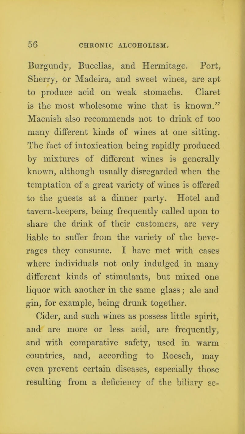 Burgundy, Bucellas, and Hermitage. Port, Sherry, or Madeira, and sweet wines, are apt to produce acid on weak stomachs. Claret is the most wholesome wine that is known.” Maenish also recommends not to drink of too many different kinds of wines at one sitting. The fact of intoxication being rapidly produced by mixtures of different wines is generally known, although usually disregarded when the temptation of a great variety of wines is offered to the guests at a dinner party. Hotel and tavern-keepers, being frequently called upon to share the drink of their customers, are very liable to suffer from the variety of the beve- rages they consume. I have met with cases where individuals not only indulged in many different kinds of stimulants, but mixed one liquor with another in the same glass; ale and gin, for example, being drunk together. Cider, and such wines as possess little spirit, and are more or less acid, are frequently, and with comparative safety, used in warm countries, and, according to Roesch, may even prevent certain diseases, especially those resulting from a deficiency of the biliary se-