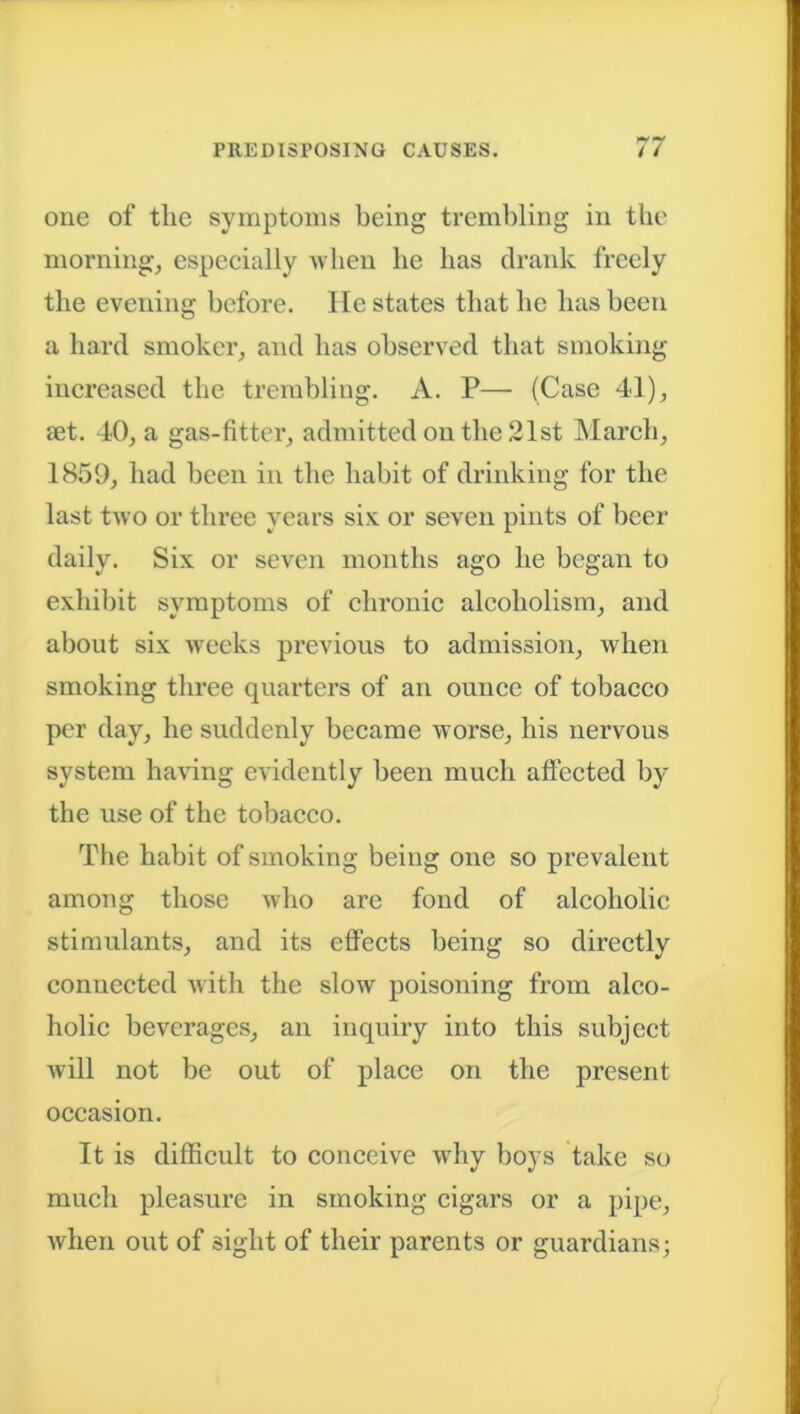 one of tlic symptoms being trembling in the morning, especially when he has drank freely the evening before, lie states that he has been a hard smoker, and has observed that smoking increased the trembling. A. P— (Case 41), let. 40, a gas-fitter, admitted on the 21st March, 1859, had been in the habit of drinking for the last two or three years six or seven pints of beer daily. Six or seven months ago he began to exhibit symptoms of chronic alcoholism, and about six weeks previous to admission, when smoking three quarters of an ounce of tobacco per day, he suddenly became worse, his nervous system having evidently been much affected by the use of the tobacco. The habit of smoking being one so prevalent among those who are fond of alcoholic stimulants, and its effects being so directly connected with the slow poisoning from alco- holic beverages, an inquiry into this subject will not be out of place on the present occasion. It is difficult to conceive why boys take so much pleasure in smoking cigars or a pipe, when out of sight of their parents or guardians;