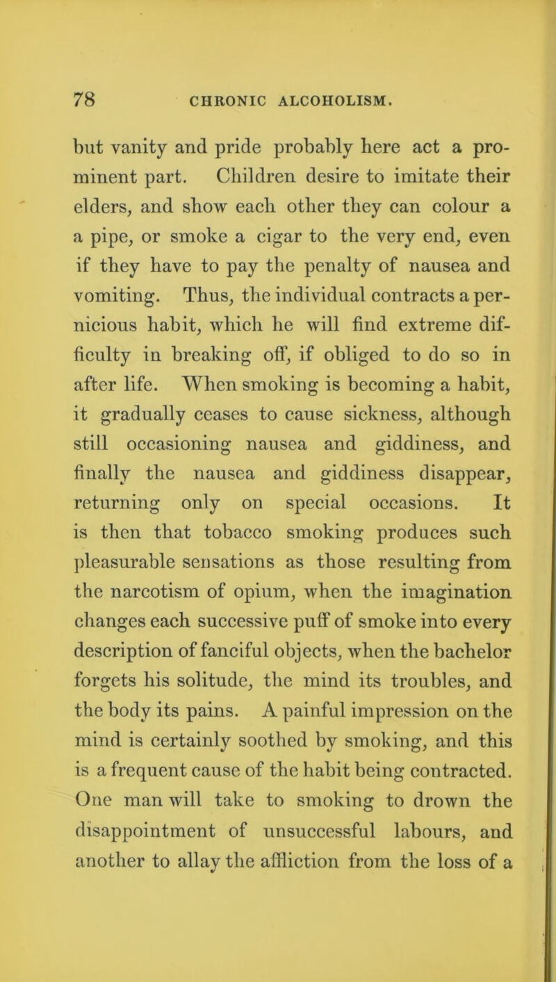 but vanity and pride probably here act a pro- minent part. Children desire to imitate their elders, and show each other they can colour a a pipe, or smoke a cigar to the very end, even if they have to pay the penalty of nausea and vomiting. Thus, the individual contracts a per- nicious habit, which he will find extreme dif- ficulty in breaking off, if obliged to do so in after life. When smoking is becoming a habit, it gradually ceases to cause sickness, although still occasioning nausea and giddiness, and finally the nausea and giddiness disappear, returning only on special occasions. It is then that tobacco smoking produces such pleasurable sensations as those resulting from the narcotism of opium, when the imagination changes each successive puff of smoke into every description of fanciful objects, when the bachelor forgets his solitude, the mind its troubles, and the body its pains. A painful impression on the mind is certainly soothed by smoking, and this is a frequent cause of the habit being contracted. One man will take to smoking to drown the disappointment of unsuccessful labours, and another to allay the affliction from the loss of a
