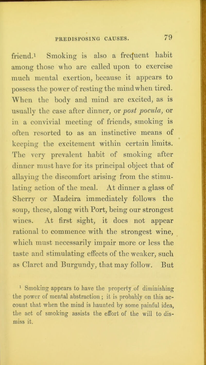 friend.1 Smoking is also a frequent habit among those who are called upon to exercise much mental exertion, because it appears to possess the power of resting the mind when tired. When the body and mind are excited, as is usually the case after dinner, or post pocula, or in a convivial meeting of friends, smoking is often resorted to as an instinctive means of keeping the excitement within certain limits. The very prevalent habit of smoking after dinner must have for its principal object that of allaying the discomfort arising from the stimu- lating action of the meal. At dinner a glass of Sherry or Madeira immediately follows the soup, these, along with Port, being our strongest wines. At first sight, it does not appear rational to commence with the strongest wine, which must necessarily impair more or less the taste and stimulating effects of the weaker, such as Claret and Burgundy, that may follow. But 1 Smoking appears to have the property of diminishing the power of mental abstraction ; it is probably on this ac- count that when the mind is haunted by some painful idea, the act of smoking assists the effort of the will to dis- miss it.
