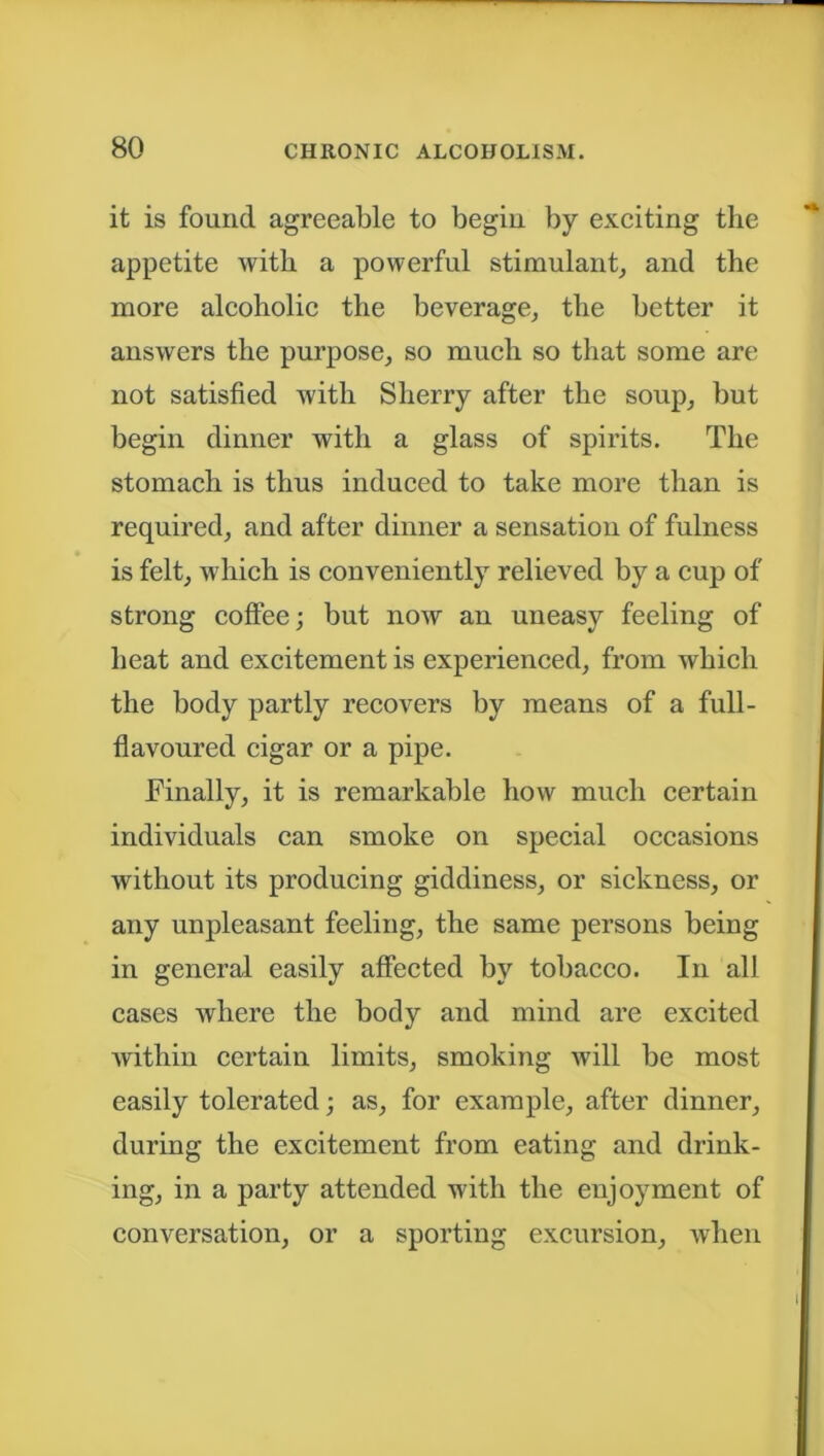 it is found agreeable to begin by exciting the appetite with a powerful stimulant, and the more alcoholic the beverage, the better it answers the purpose, so much so that some are not satisfied with Sherry after the soup, but begin dinner with a glass of spirits. The stomach is thus induced to take more than is required, and after dinner a sensation of fulness is felt, which is conveniently relieved by a cup of strong coffee; but now an uneasy feeling of heat and excitement is experienced, from which the body partly recovers by means of a full- flavoured cigar or a pipe. Finally, it is remarkable how much certain individuals can smoke on special occasions without its producing giddiness, or sickness, or any unpleasant feeling, the same persons being in general easily affected by tobacco. In all cases where the body and mind are excited within certain limits, smoking will be most easily tolerated; as, for example, after dinner, during the excitement from eating and drink- ing, in a party attended with the enjoyment of conversation, or a sporting excursion, when