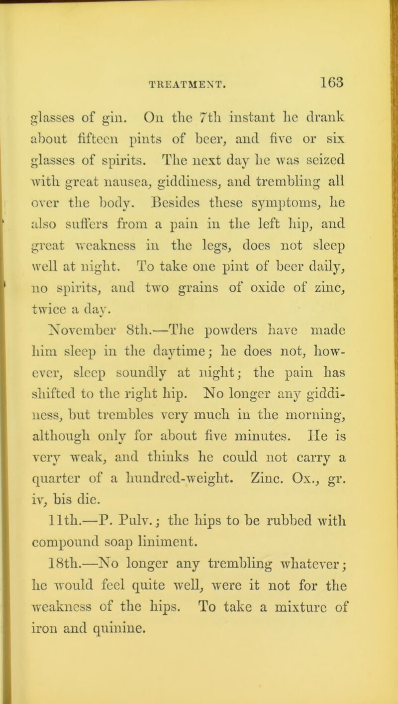 glasses of gin. On tlic 7th instant lie drank about fifteen pints of beer, and five or six glasses of spirits. The next day lie was seized with great nausea, giddiness, and trembling all over the body. Besides these symptoms, he also suffers from a pain in the left hip, and great weakness in the legs, does not sleep well at night. To take one pint of beer daily, no spirits, and two grains of oxide of zinc, twice a day. November 8th.—The powders have made him sleep in the daytime; he does not, how- ever, sleep soundly at night; the pain has shifted to the right hip. No longer any giddi- ness, but trembles very much in the morning, although only for about five minutes. lie is very weak, and thinks he could not carry a quarter of a hundred-weight. Zinc. Ox., gr. iv, bis die. 11th.—P. Pulv.; the hips to be rubbed with compound soap liniment. 18tli.—No longer any trembling whatever; he would feel quite well, were it not for the weakness of the hips. To take a mixture of iron and quinine.