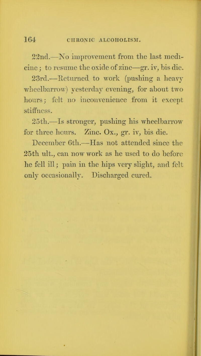 2.2nd.—No improvement from the last medi- cine ; to resume the oxide of zinc—gr. iv, bis die. 23rd.—Returned to work (pushing a heavy wheelbarrow) yesterday evening, for about two hours; felt no inconvenience from it except stiffness. 25th.—Is stronger, pushing his wheelbarrow for three hours. Zinc. Ox., gr. iv, bis die. December 6th.—Has not attended since the 25th ult., can now work as he used to do before he fell ill; pain in the hips very slight, and felt only occasionally. Discharged cured.