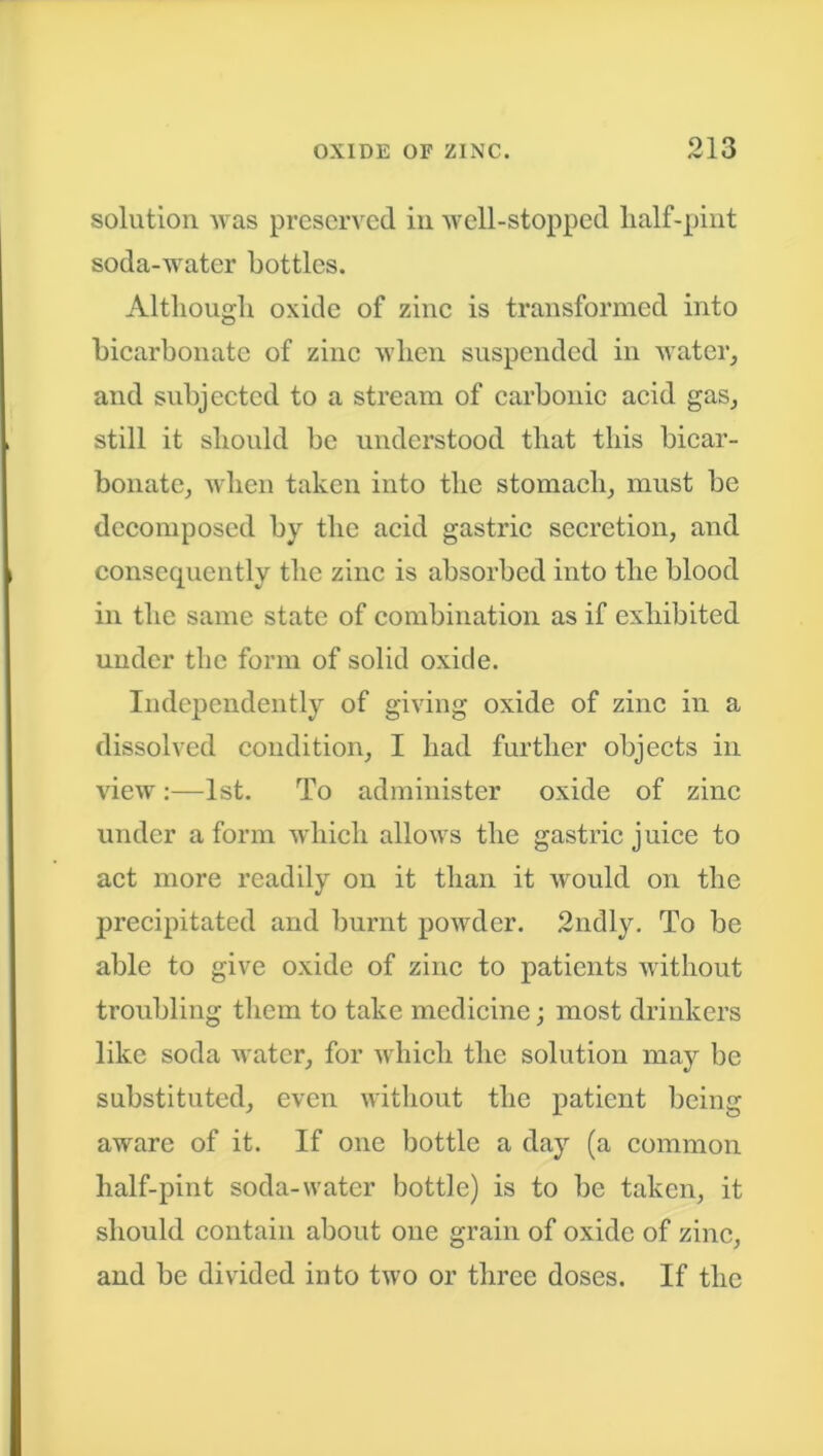 solution was preserved in well-stopped half-pint soda-water bottles. Although oxide of zinc is transformed into bicarbonate of zinc when suspended in water, and subjected to a stream of carbonic acid gas, still it should be understood that this bicar- bonate, when taken into the stomach, must be decomposed by the acid gastric secretion, and consequently the zinc is absorbed into the blood in the same state of combination as if exhibited under the form of solid oxide. Independently of giving oxide of zinc in a dissolved condition, I had further objects in view:—1st. To administer oxide of zinc under a form which allows the gastric juice to act more readily on it than it would on the precipitated and burnt powder. 2ndly. To be able to give oxide of zinc to patients without troubling them to take medicine; most drinkers like soda water, for which the solution may be substituted, even without the patient being aware of it. If one bottle a day (a common half-pint soda-water bottle) is to be taken, it should contain about one grain of oxide of zinc, and be divided into two or three doses. If the