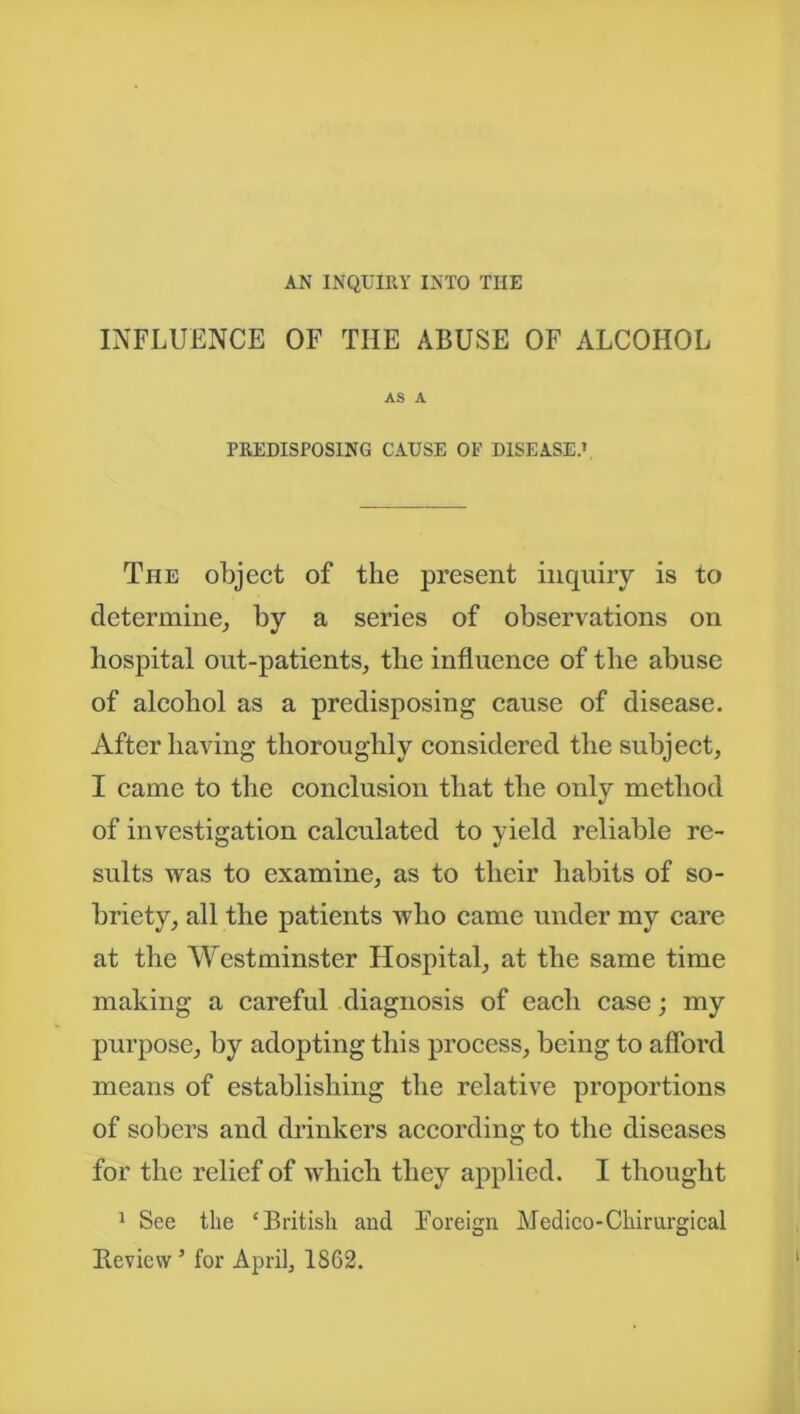 AN INQUIRY INTO THE INFLUENCE OF THE ABUSE OF ALCOHOL AS A PREDISPOSING CAUSE OF DISEASE.1 The object of the present inquiry is to determine, by a series of observations on hospital out-patients, the influence of the abuse of alcohol as a predisposing cause of disease. After having thoroughly considered the subject, I came to the conclusion that the only method of investigation calculated to yield reliable re- sults was to examine, as to their habits of so- briety, all the patients who came under my care at the Westminster Hospital, at the same time making a careful diagnosis of each case; my purpose, by adopting this process, being to afford means of establishing the relative proportions of sobers and drinkers according to the diseases for the relief of which they applied. I thought 1 See the ‘British and Foreign Medico-Chirurgical Review5 for April, 1862.